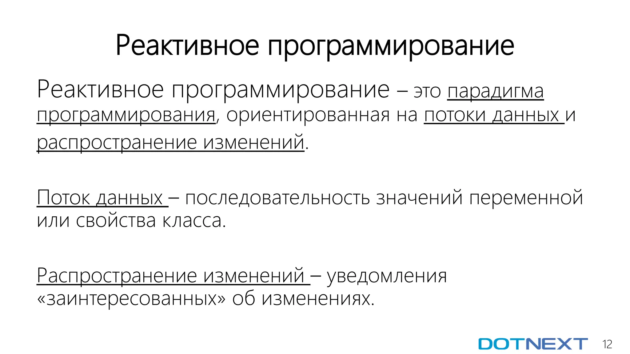 12
Реактивное программирование
Реактивное программирование – это парадигма
программирования, ориентированная на потоки данных и
распространение изменений.
Поток данных – последовательность значений переменной
или свойства класса.
Распространение изменений – уведомления
«заинтересованных» об изменениях.
 