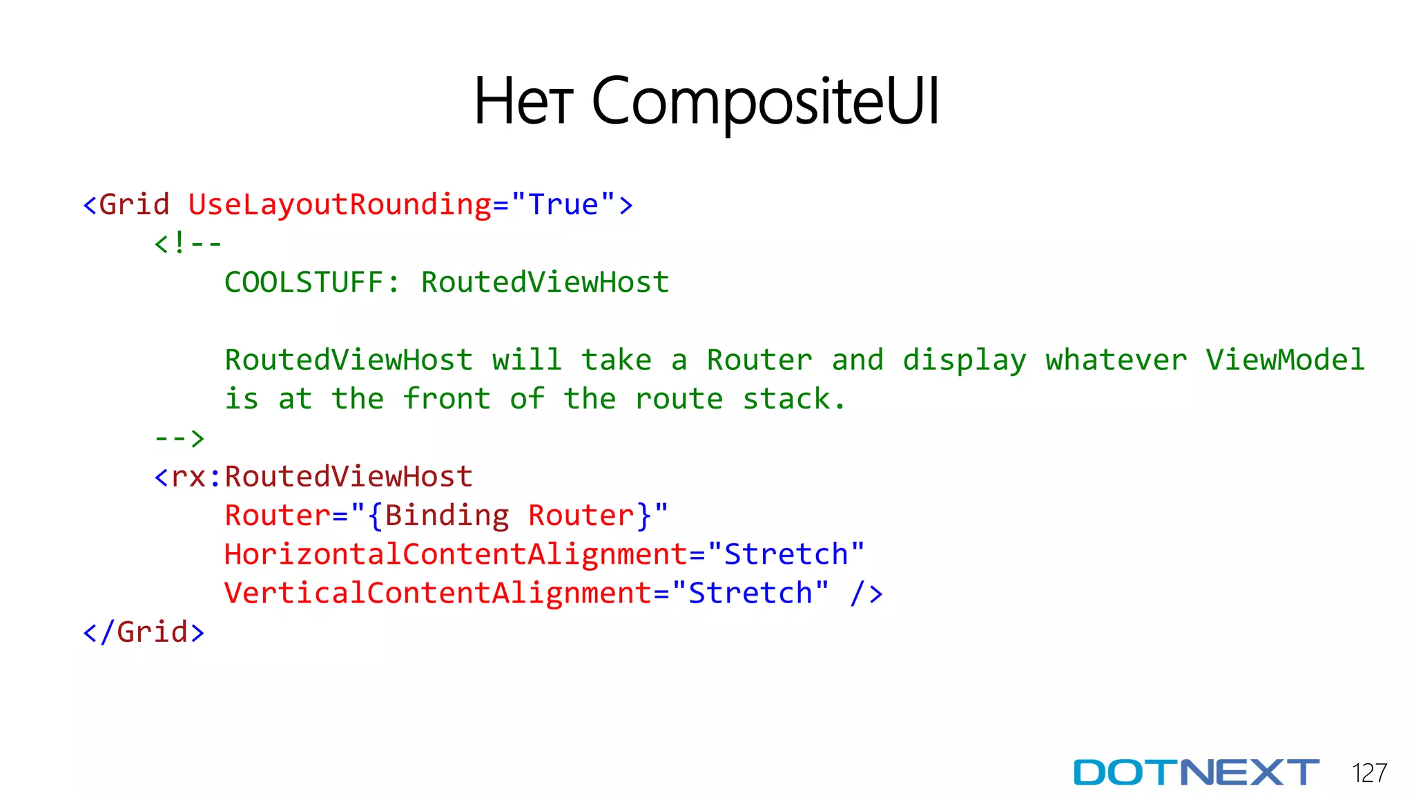 127
Нет CompositeUI
<Grid UseLayoutRounding="True">
<!--
COOLSTUFF: RoutedViewHost
RoutedViewHost will take a Router and display whatever ViewModel
is at the front of the route stack.
-->
<rx:RoutedViewHost
Router="{Binding Router}"
HorizontalContentAlignment="Stretch"
VerticalContentAlignment="Stretch" />
</Grid>
 
