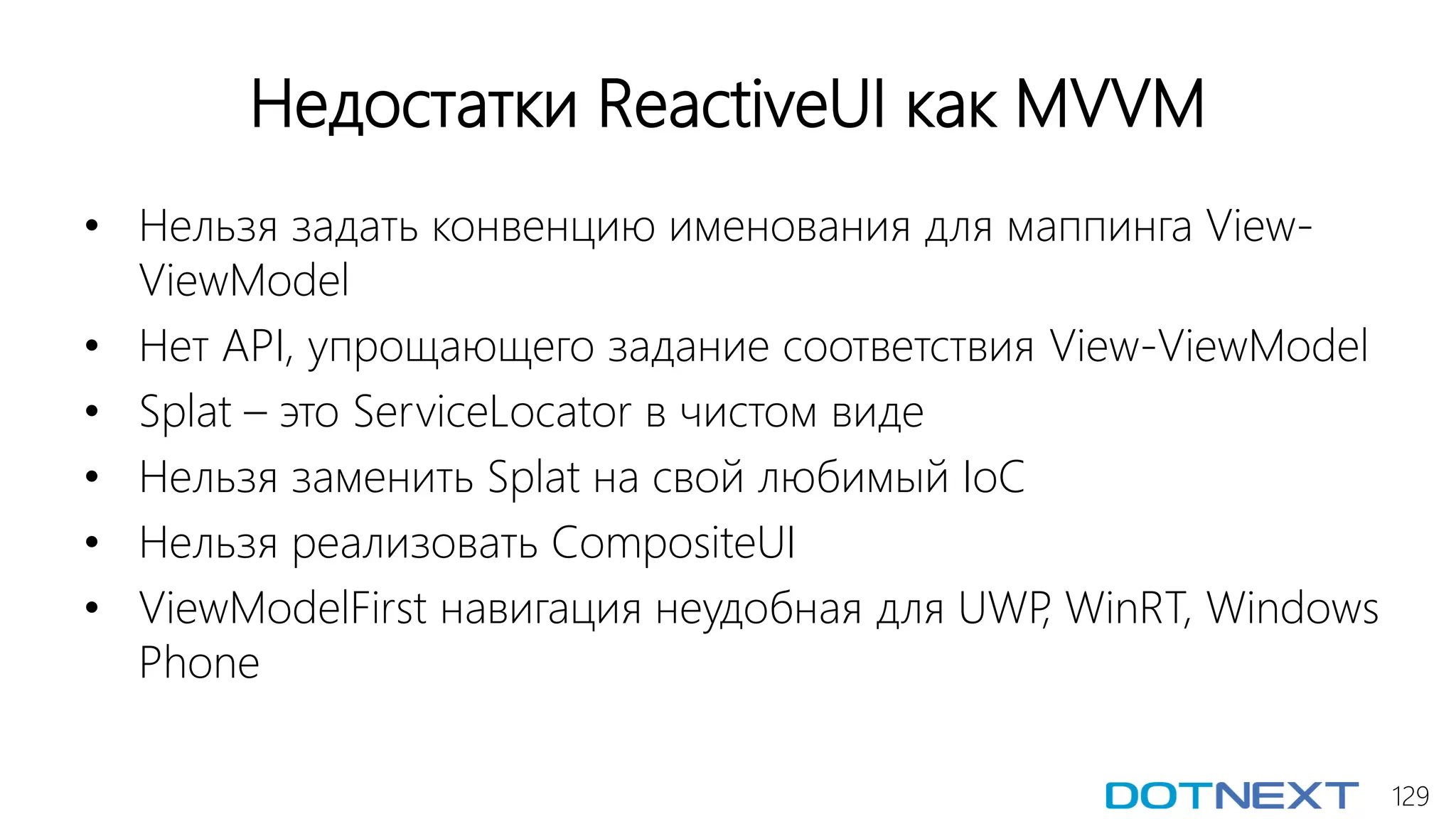 129
Недостатки ReactiveUI как MVVM
• Нельзя задать конвенцию именования для маппинга View-
ViewModel
• Нет API, упрощающего задание соответствия View-ViewModel
• Splat – это ServiceLocator в чистом виде
• Нельзя заменить Splat на свой любимый IoC
• Нельзя реализовать CompositeUI
• ViewModelFirst навигация неудобная для UWP, WinRT, Windows
Phone
 