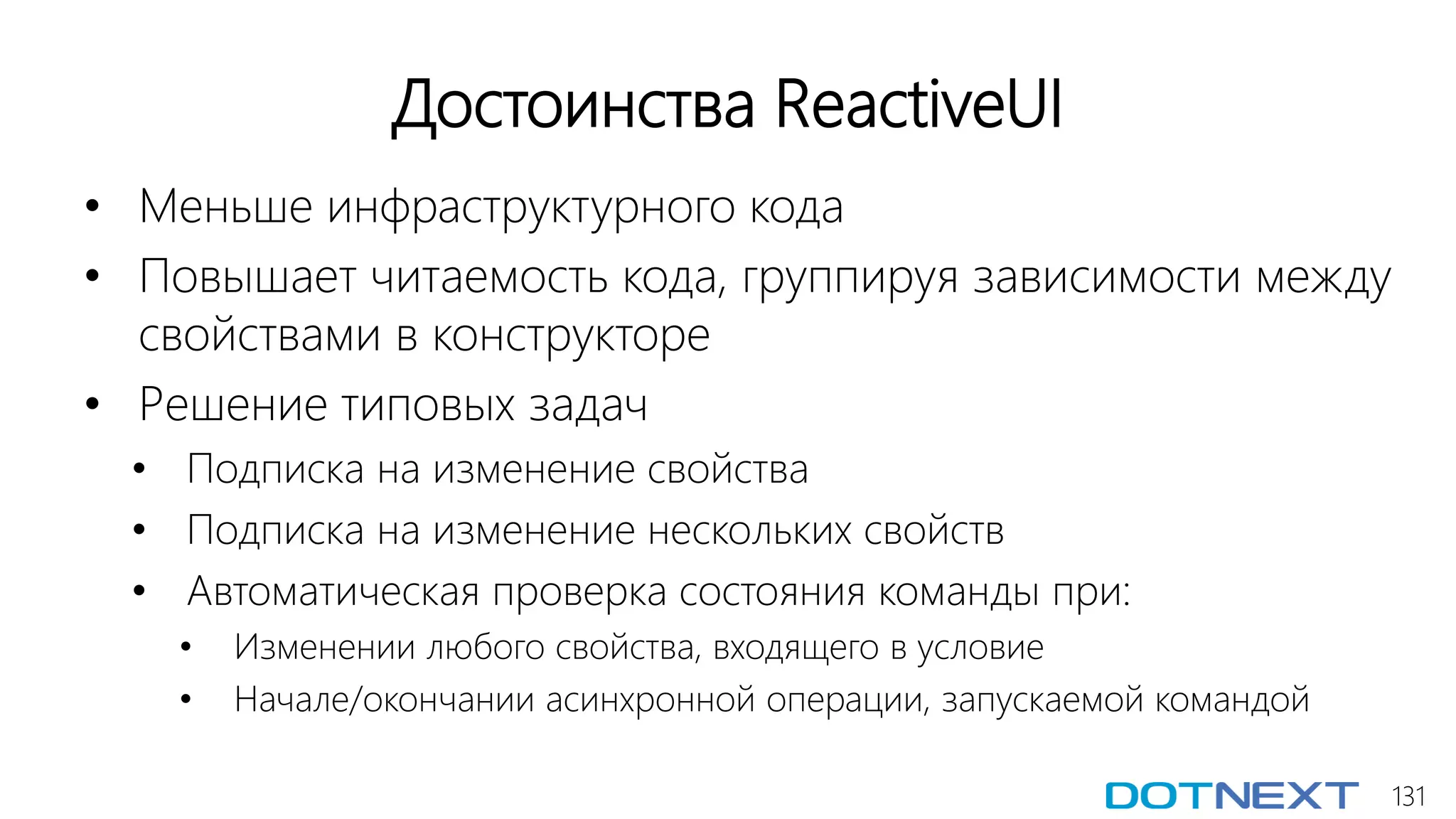 131
Достоинства ReactiveUI
• Меньше инфраструктурного кода
• Повышает читаемость кода, группируя зависимости между
свойствами в конструкторе
• Решение типовых задач
• Подписка на изменение свойства
• Подписка на изменение нескольких свойств
• Автоматическая проверка состояния команды при:
• Изменении любого свойства, входящего в условие
• Начале/окончании асинхронной операции, запускаемой командой
 