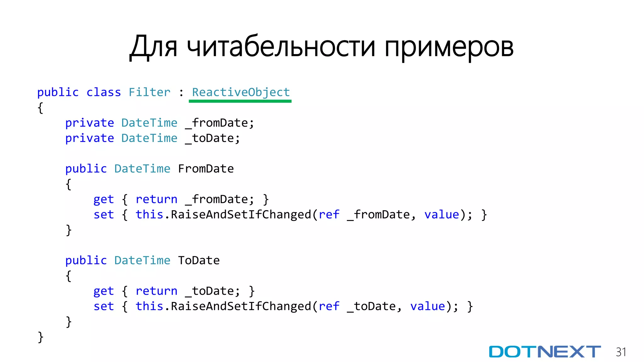 31
Для читабельности примеров
public class Filter : ReactiveObject
{
private DateTime _fromDate;
private DateTime _toDate;
public DateTime FromDate
{
get { return _fromDate; }
set { this.RaiseAndSetIfChanged(ref _fromDate, value); }
}
public DateTime ToDate
{
get { return _toDate; }
set { this.RaiseAndSetIfChanged(ref _toDate, value); }
}
}
 