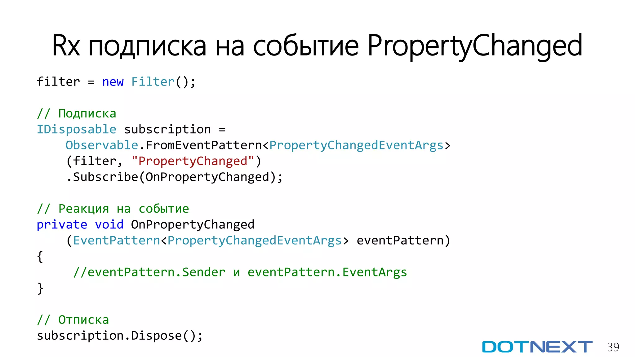 39
filter = new Filter();
// Подписка
IDisposable subscription =
Observable.FromEventPattern<PropertyChangedEventArgs>
(filter, "PropertyChanged")
.Subscribe(OnPropertyChanged);
// Реакция на событие
private void OnPropertyChanged
(EventPattern<PropertyChangedEventArgs> eventPattern)
{
//eventPattern.Sender и eventPattern.EventArgs
}
// Отписка
subscription.Dispose();
Rx подписка на событие PropertyChanged
 