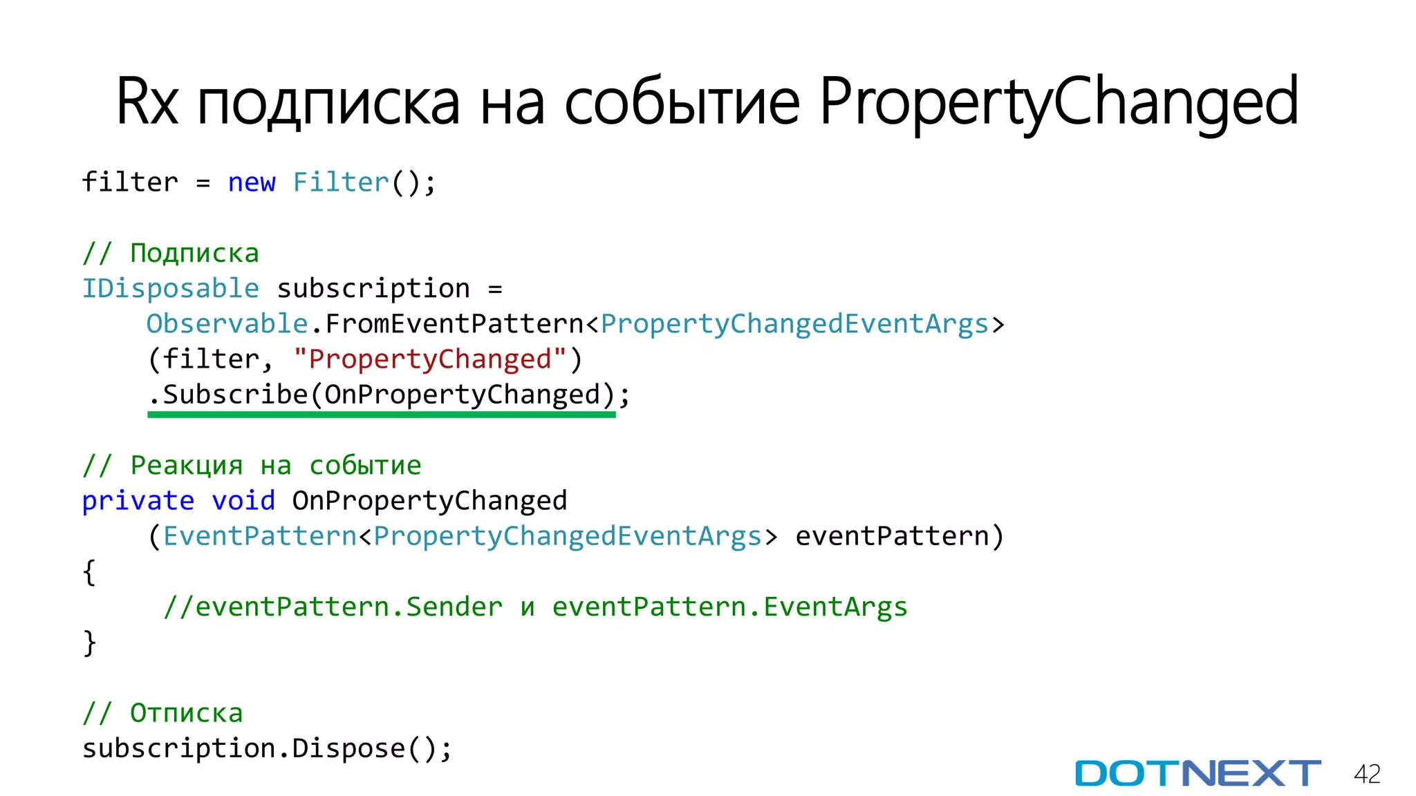 42
filter = new Filter();
// Подписка
IDisposable subscription =
Observable.FromEventPattern<PropertyChangedEventArgs>
(filter, "PropertyChanged")
.Subscribe(OnPropertyChanged);
// Реакция на событие
private void OnPropertyChanged
(EventPattern<PropertyChangedEventArgs> eventPattern)
{
//eventPattern.Sender и eventPattern.EventArgs
}
// Отписка
subscription.Dispose();
Rx подписка на событие PropertyChanged
 