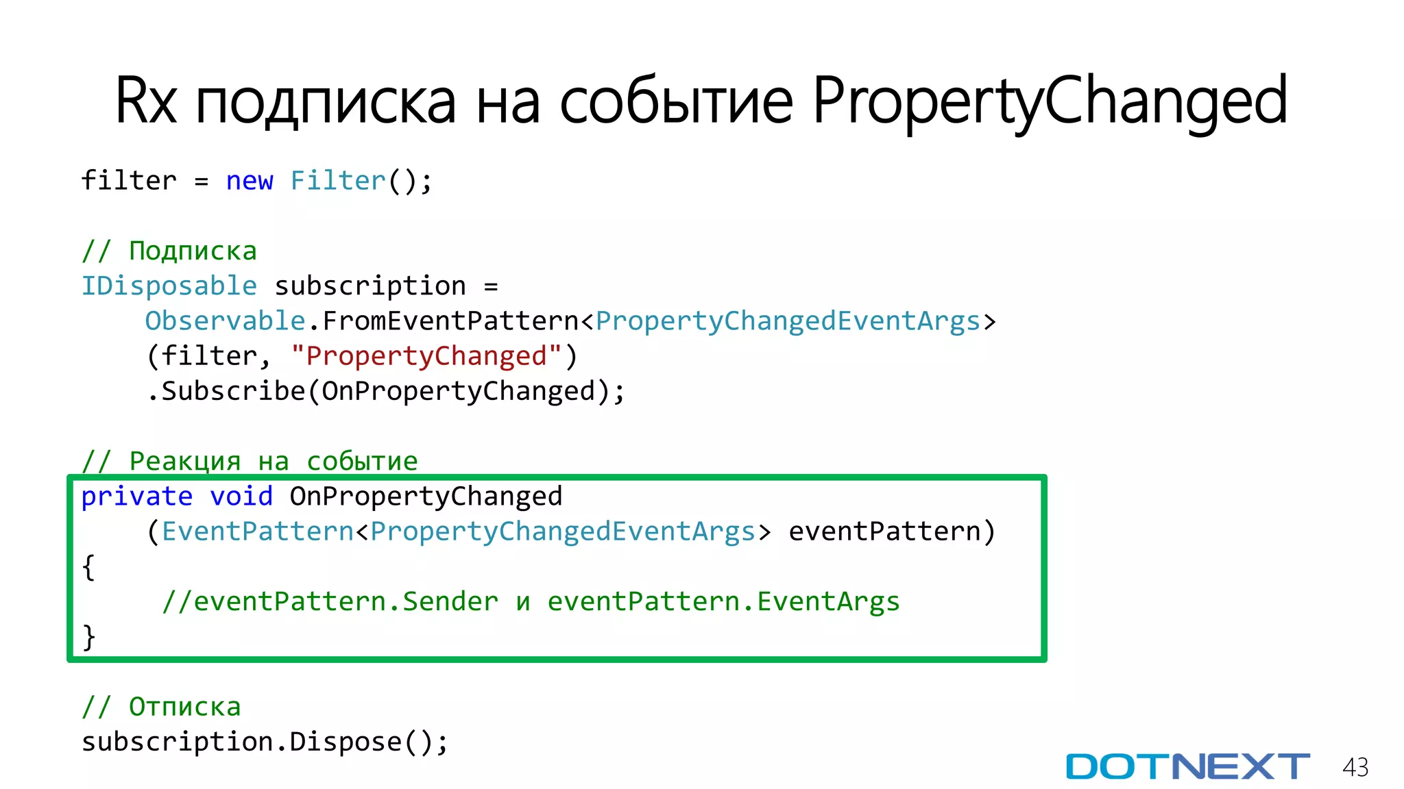 43
Rx подписка на событие PropertyChanged
filter = new Filter();
// Подписка
IDisposable subscription =
Observable.FromEventPattern<PropertyChangedEventArgs>
(filter, "PropertyChanged")
.Subscribe(OnPropertyChanged);
// Реакция на событие
private void OnPropertyChanged
(EventPattern<PropertyChangedEventArgs> eventPattern)
{
//eventPattern.Sender и eventPattern.EventArgs
}
// Отписка
subscription.Dispose();
 