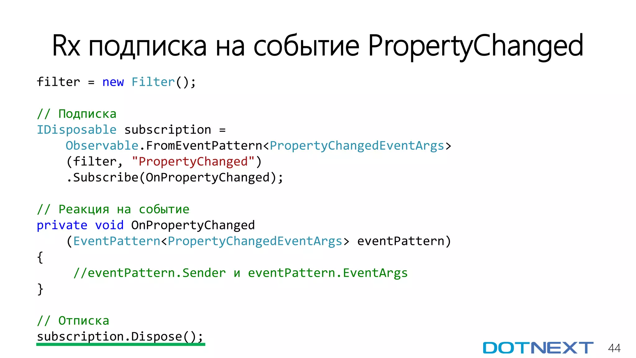 44
Rx подписка на событие PropertyChanged
filter = new Filter();
// Подписка
IDisposable subscription =
Observable.FromEventPattern<PropertyChangedEventArgs>
(filter, "PropertyChanged")
.Subscribe(OnPropertyChanged);
// Реакция на событие
private void OnPropertyChanged
(EventPattern<PropertyChangedEventArgs> eventPattern)
{
//eventPattern.Sender и eventPattern.EventArgs
}
// Отписка
subscription.Dispose();
 