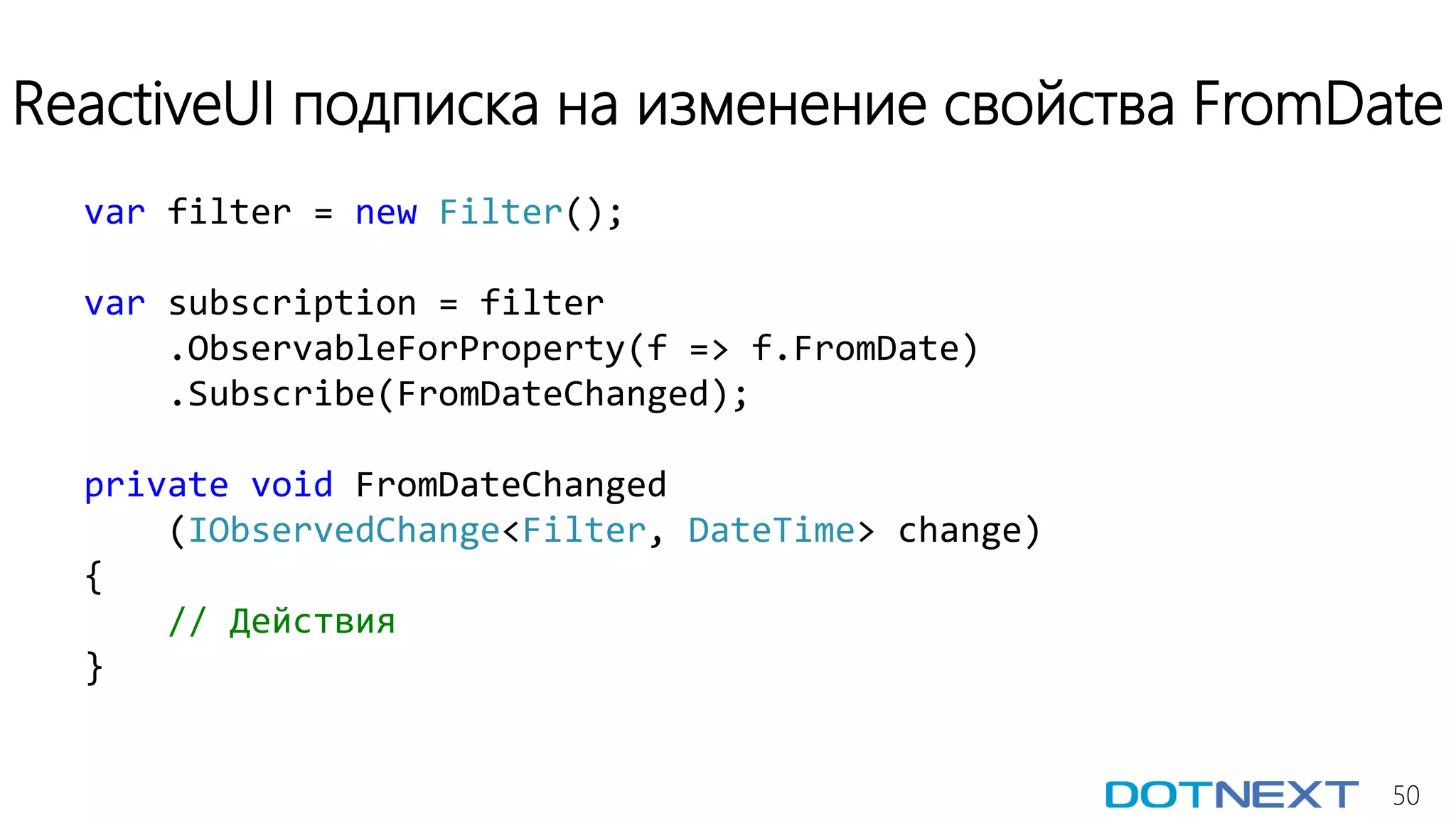 50
ReactiveUI подписка на изменение свойства FromDate
var filter = new Filter();
var subscription = filter
.ObservableForProperty(f => f.FromDate)
.Subscribe(FromDateChanged);
private void FromDateChanged
(IObservedChange<Filter, DateTime> change)
{
// Действия
}
 