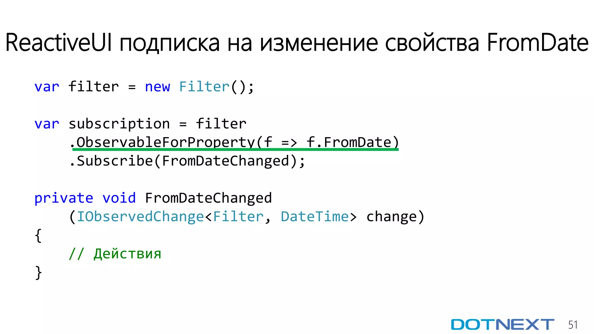 51
ReactiveUI подписка на изменение свойства FromDate
var filter = new Filter();
var subscription = filter
.ObservableForProperty(f => f.FromDate)
.Subscribe(FromDateChanged);
private void FromDateChanged
(IObservedChange<Filter, DateTime> change)
{
// Действия
}
 