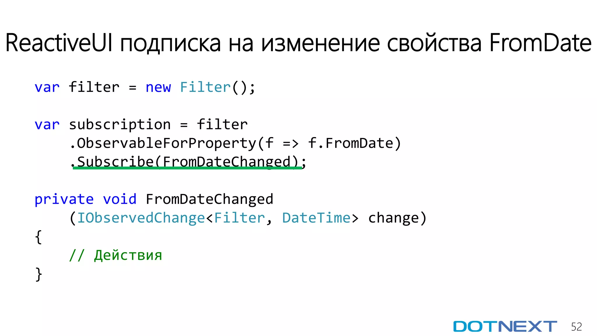 52
ReactiveUI подписка на изменение свойства FromDate
var filter = new Filter();
var subscription = filter
.ObservableForProperty(f => f.FromDate)
.Subscribe(FromDateChanged);
private void FromDateChanged
(IObservedChange<Filter, DateTime> change)
{
// Действия
}
 