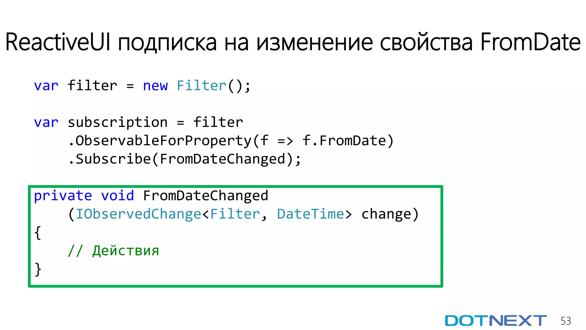 53
ReactiveUI подписка на изменение свойства FromDate
var filter = new Filter();
var subscription = filter
.ObservableForProperty(f => f.FromDate)
.Subscribe(FromDateChanged);
private void FromDateChanged
(IObservedChange<Filter, DateTime> change)
{
// Действия
}
 