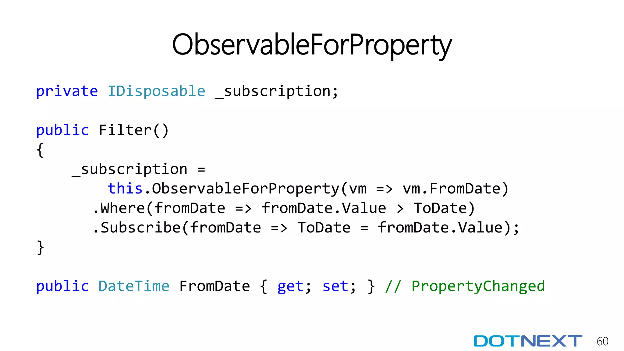 60
ObservableForProperty
private IDisposable _subscription;
public Filter()
{
_subscription =
this.ObservableForProperty(vm => vm.FromDate)
.Where(fromDate => fromDate.Value > ToDate)
.Subscribe(fromDate => ToDate = fromDate.Value);
}
public DateTime FromDate { get; set; } // PropertyChanged
 