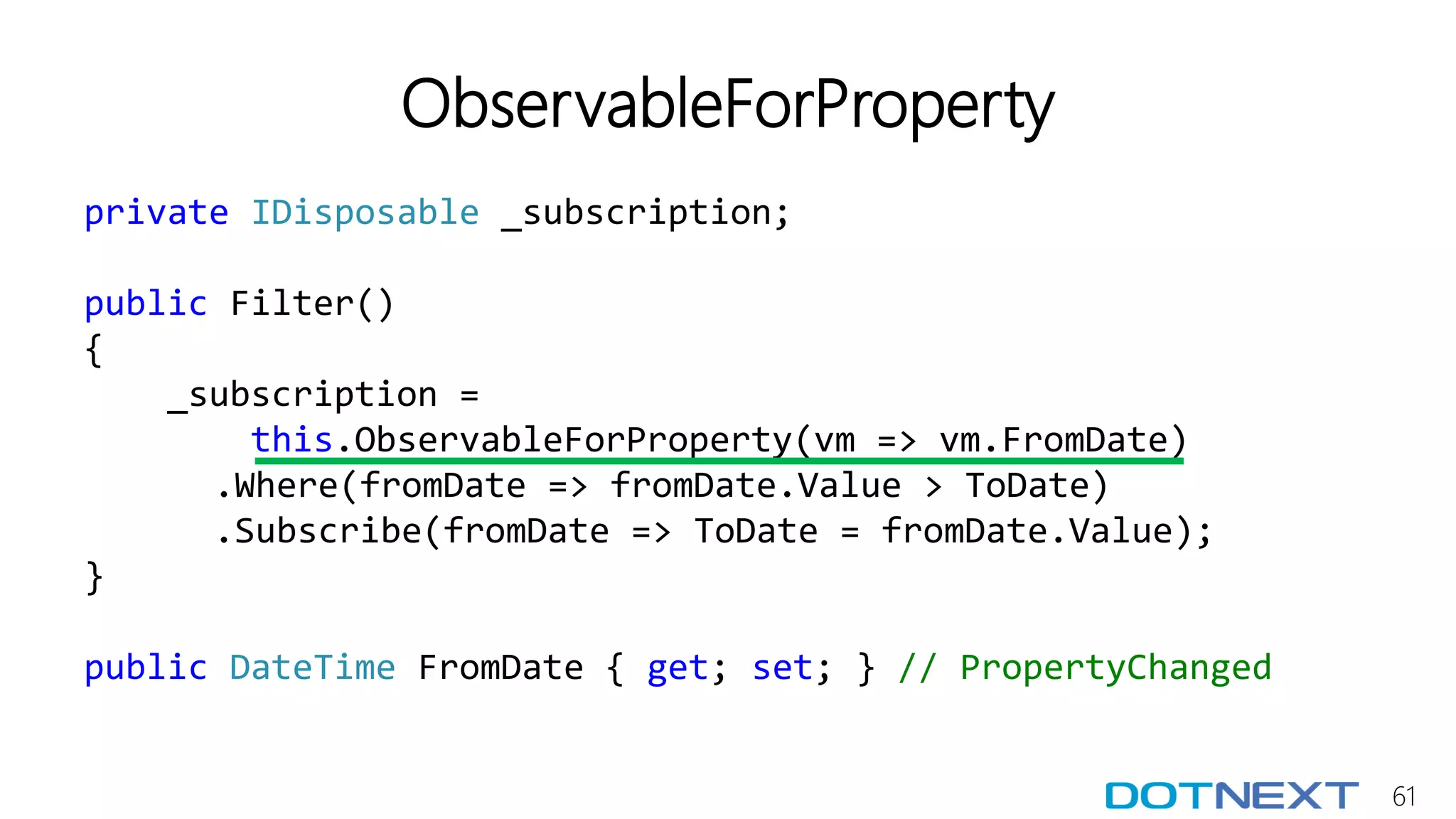 61
ObservableForProperty
private IDisposable _subscription;
public Filter()
{
_subscription =
this.ObservableForProperty(vm => vm.FromDate)
.Where(fromDate => fromDate.Value > ToDate)
.Subscribe(fromDate => ToDate = fromDate.Value);
}
public DateTime FromDate { get; set; } // PropertyChanged
 