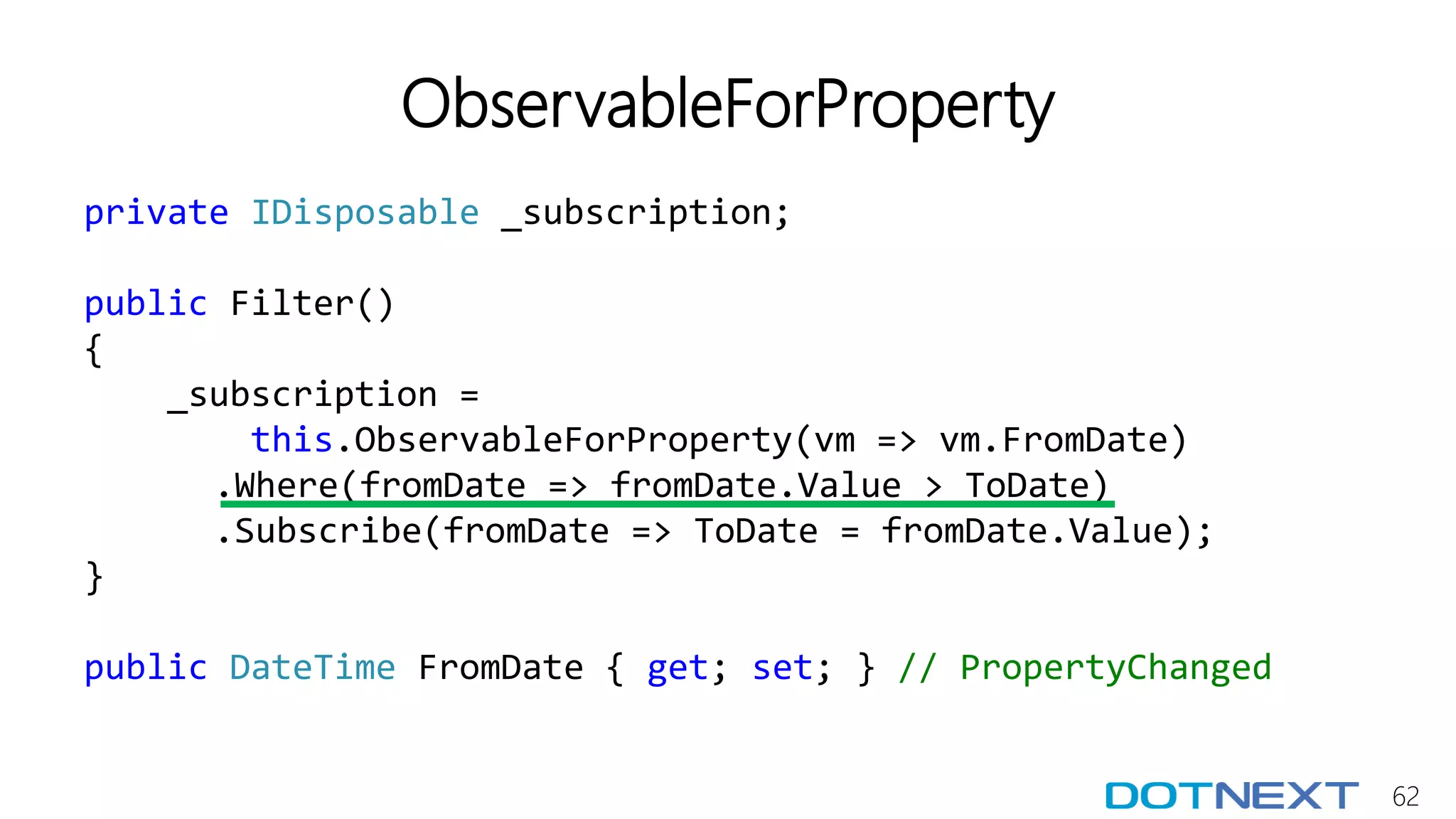62
ObservableForProperty
private IDisposable _subscription;
public Filter()
{
_subscription =
this.ObservableForProperty(vm => vm.FromDate)
.Where(fromDate => fromDate.Value > ToDate)
.Subscribe(fromDate => ToDate = fromDate.Value);
}
public DateTime FromDate { get; set; } // PropertyChanged
 
