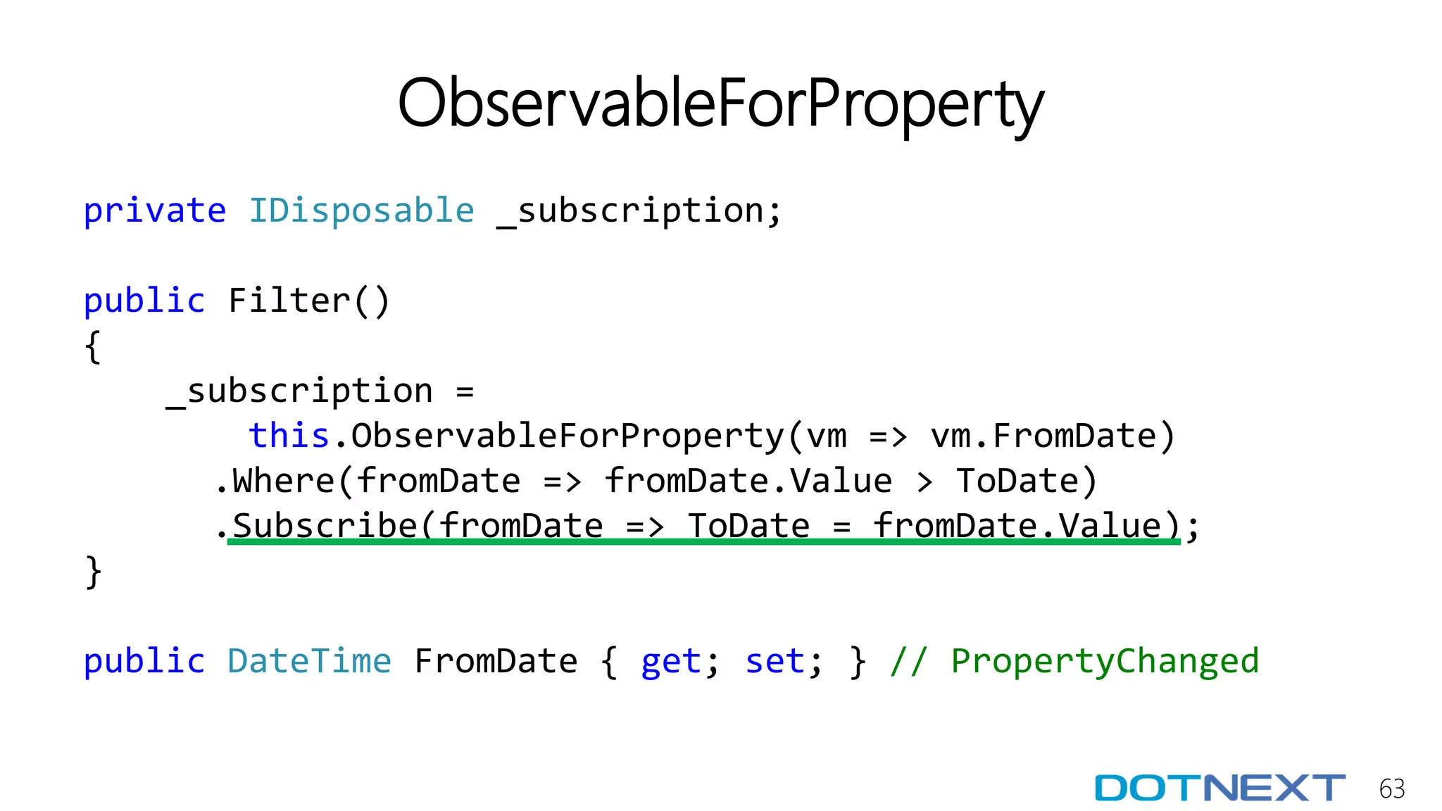 63
ObservableForProperty
private IDisposable _subscription;
public Filter()
{
_subscription =
this.ObservableForProperty(vm => vm.FromDate)
.Where(fromDate => fromDate.Value > ToDate)
.Subscribe(fromDate => ToDate = fromDate.Value);
}
public DateTime FromDate { get; set; } // PropertyChanged
 