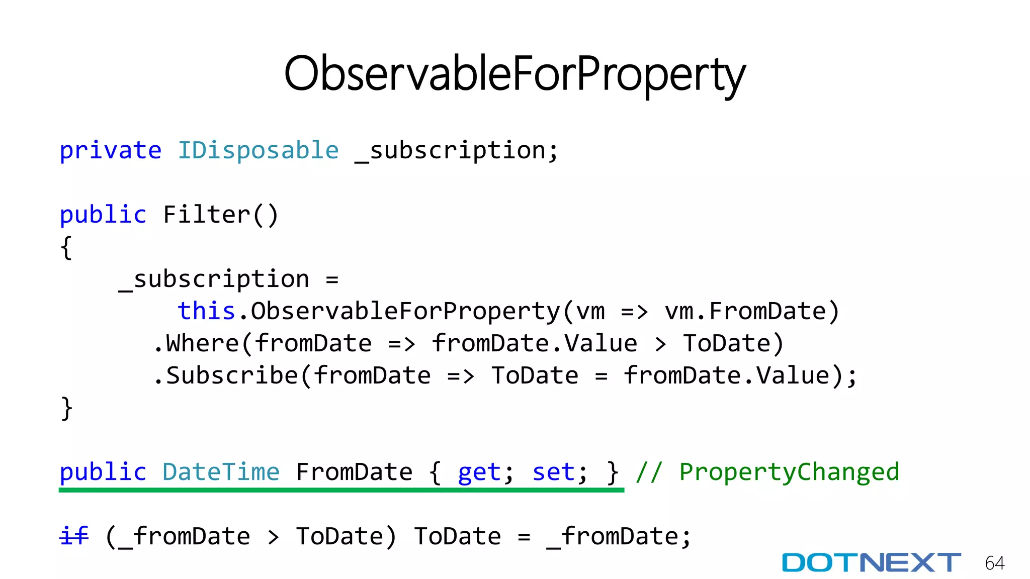 64
ObservableForProperty
private IDisposable _subscription;
public Filter()
{
_subscription =
this.ObservableForProperty(vm => vm.FromDate)
.Where(fromDate => fromDate.Value > ToDate)
.Subscribe(fromDate => ToDate = fromDate.Value);
}
public DateTime FromDate { get; set; } // PropertyChanged
if (_fromDate > ToDate) ToDate = _fromDate;
 