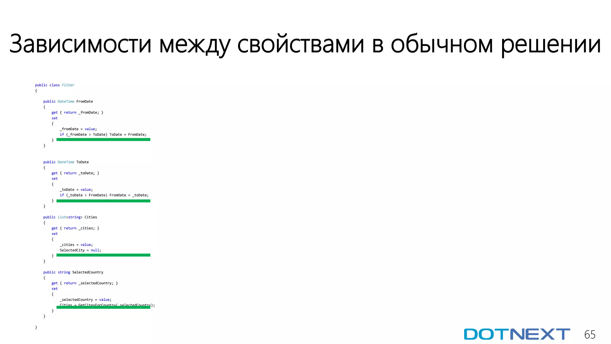 65
Зависимости между свойствами в обычном решении
public class Filter
{
public DateTime FromDate
{
get { return _fromDate; }
set
{
_fromDate = value;
if (_fromDate > ToDate) ToDate = FromDate;
}
}
public DateTime ToDate
{
get { return _toDate; }
set
{
_toDate = value;
if (_toDate < FromDate) FromDate = _toDate;
}
}
public List<string> Cities
{
get { return _cities; }
set
{
_cities = value;
SelectedCity = null;
}
}
public string SelectedCountry
{
get { return _selectedCountry; }
set
{
_selectedCountry = value;
Cities = GetCitesForCountry(_selectedCountry);
}
}
}
 
