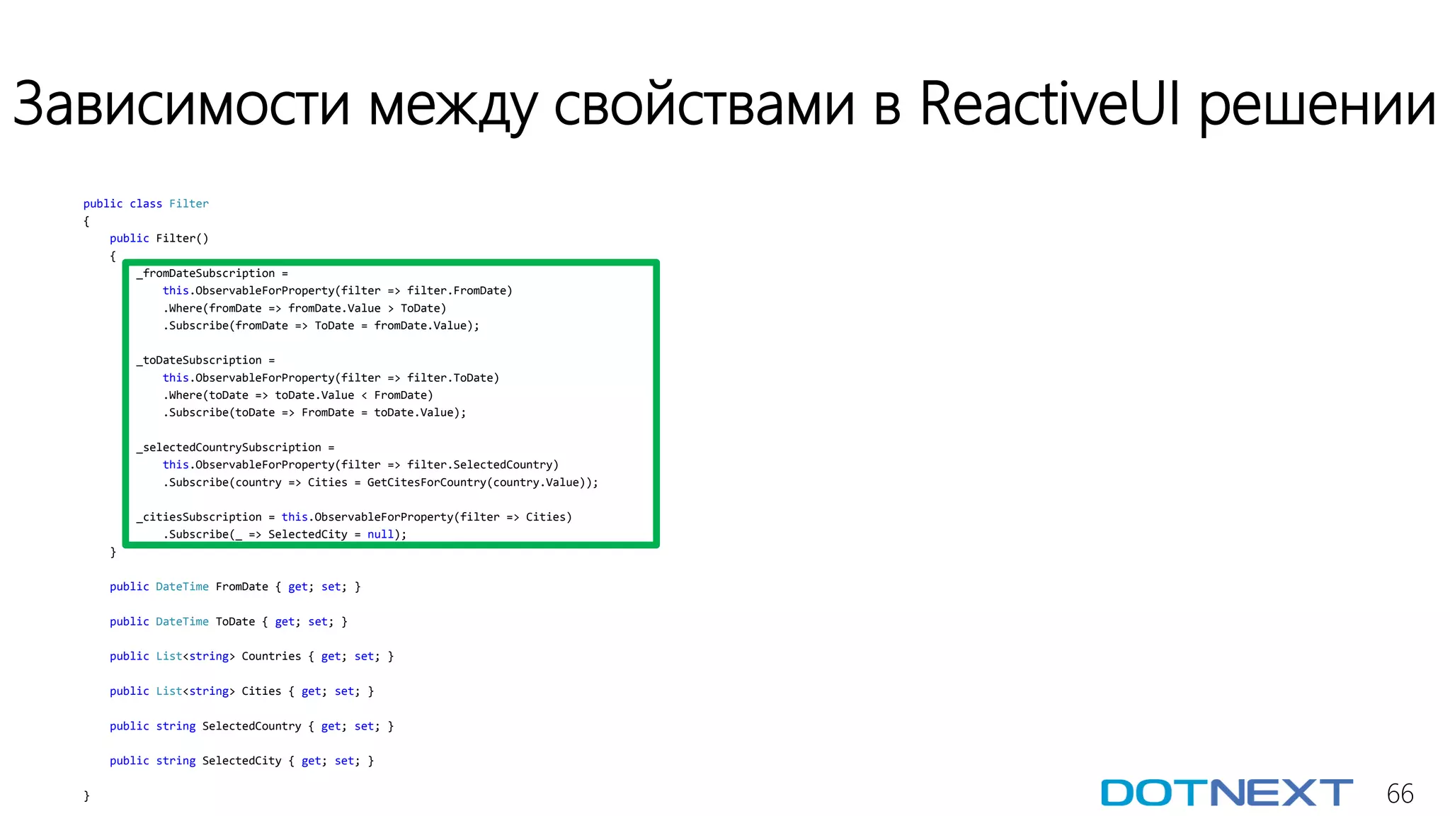 66
Зависимости между свойствами в ReactiveUI решении
public class Filter
{
public Filter()
{
_fromDateSubscription =
this.ObservableForProperty(filter => filter.FromDate)
.Where(fromDate => fromDate.Value > ToDate)
.Subscribe(fromDate => ToDate = fromDate.Value);
_toDateSubscription =
this.ObservableForProperty(filter => filter.ToDate)
.Where(toDate => toDate.Value < FromDate)
.Subscribe(toDate => FromDate = toDate.Value);
_selectedCountrySubscription =
this.ObservableForProperty(filter => filter.SelectedCountry)
.Subscribe(country => Cities = GetCitesForCountry(country.Value));
_citiesSubscription = this.ObservableForProperty(filter => Cities)
.Subscribe(_ => SelectedCity = null);
}
public DateTime FromDate { get; set; }
public DateTime ToDate { get; set; }
public List<string> Countries { get; set; }
public List<string> Cities { get; set; }
public string SelectedCountry { get; set; }
public string SelectedCity { get; set; }
}
 