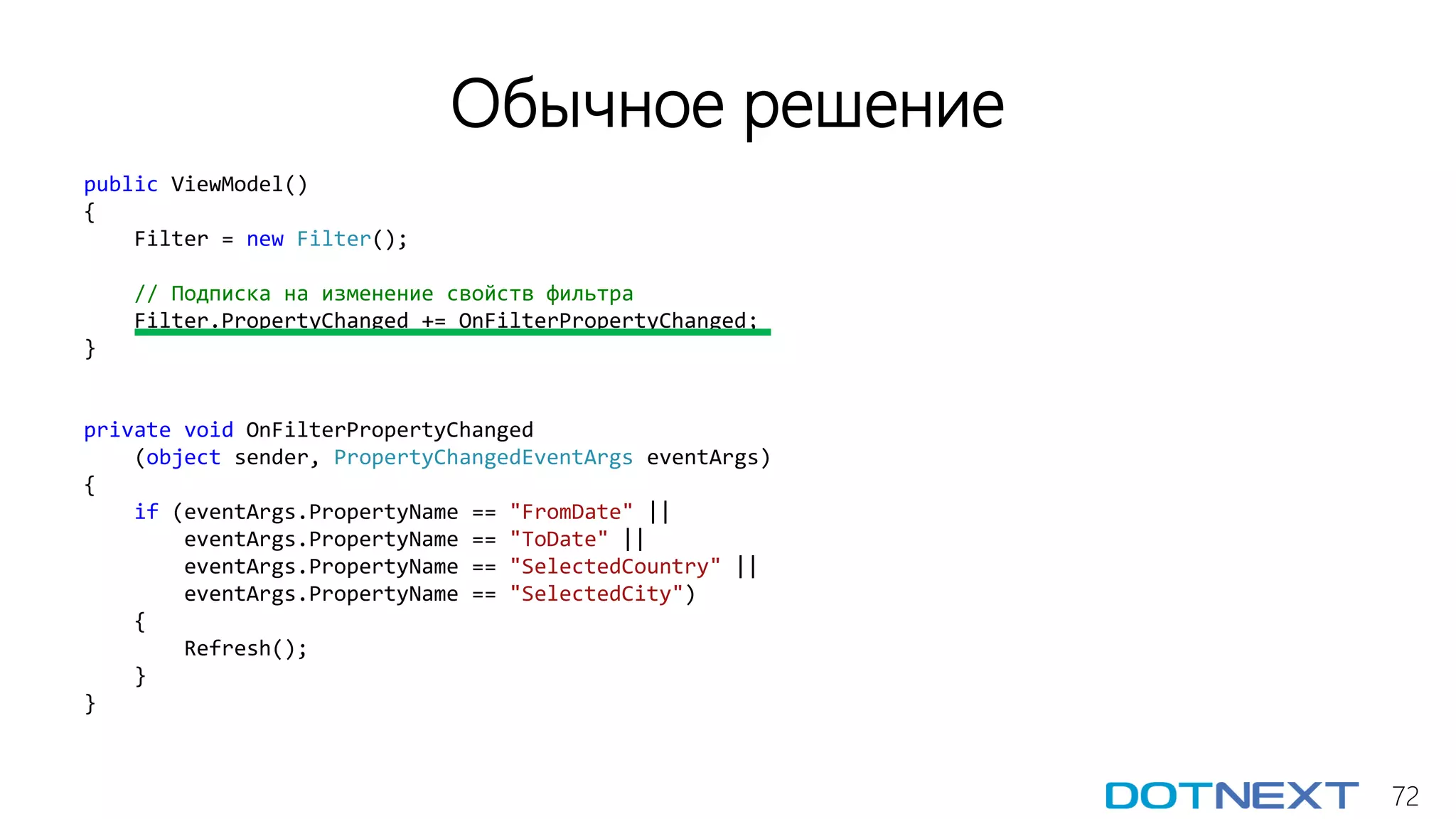 72
Обычное решение
public ViewModel()
{
Filter = new Filter();
// Подписка на изменение свойств фильтра
Filter.PropertyChanged += OnFilterPropertyChanged;
}
private void OnFilterPropertyChanged
(object sender, PropertyChangedEventArgs eventArgs)
{
if (eventArgs.PropertyName == "FromDate" ||
eventArgs.PropertyName == "ToDate" ||
eventArgs.PropertyName == "SelectedCountry" ||
eventArgs.PropertyName == "SelectedCity")
{
Refresh();
}
}
 