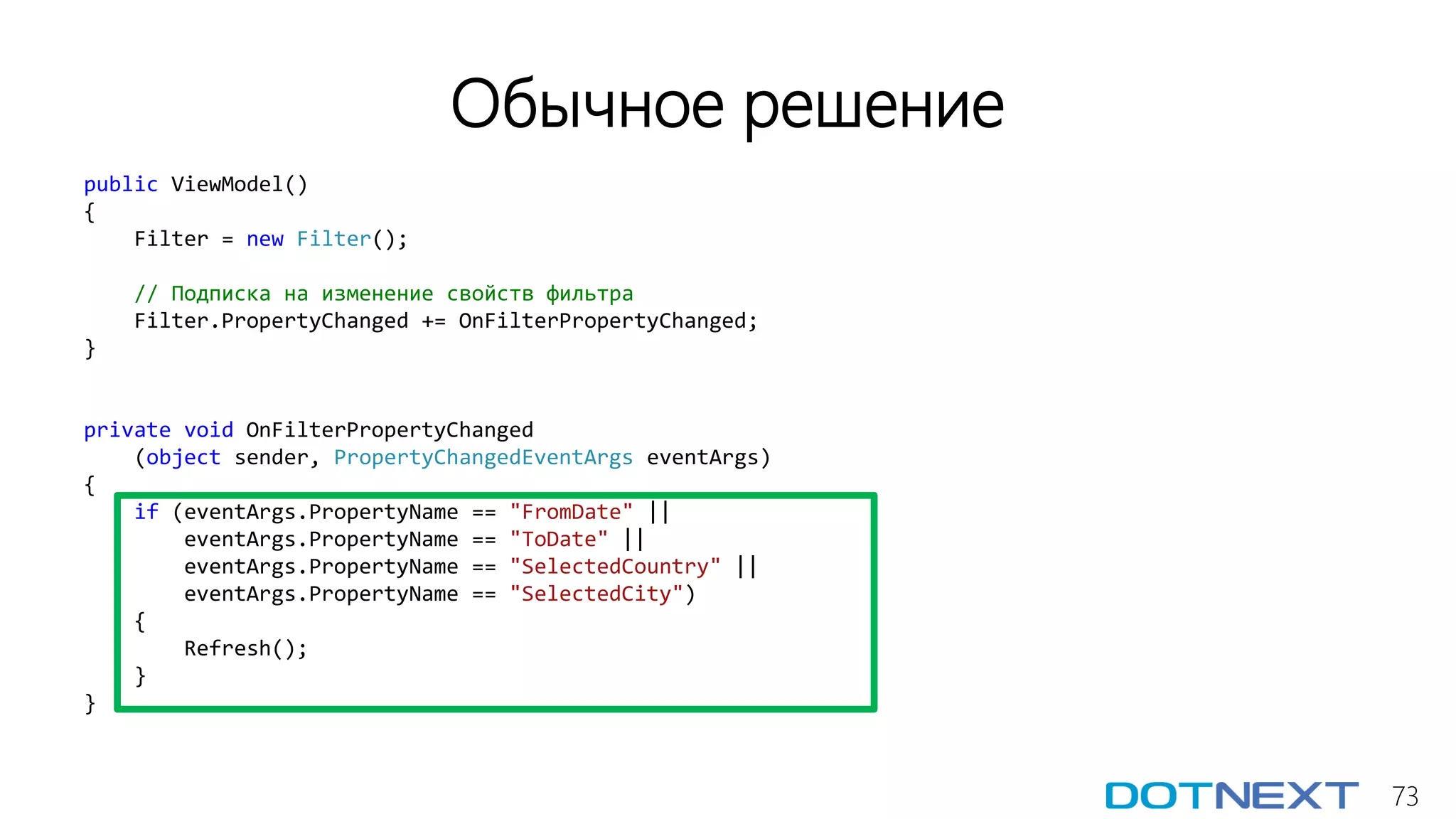 73
Обычное решение
public ViewModel()
{
Filter = new Filter();
// Подписка на изменение свойств фильтра
Filter.PropertyChanged += OnFilterPropertyChanged;
}
private void OnFilterPropertyChanged
(object sender, PropertyChangedEventArgs eventArgs)
{
if (eventArgs.PropertyName == "FromDate" ||
eventArgs.PropertyName == "ToDate" ||
eventArgs.PropertyName == "SelectedCountry" ||
eventArgs.PropertyName == "SelectedCity")
{
Refresh();
}
}
 