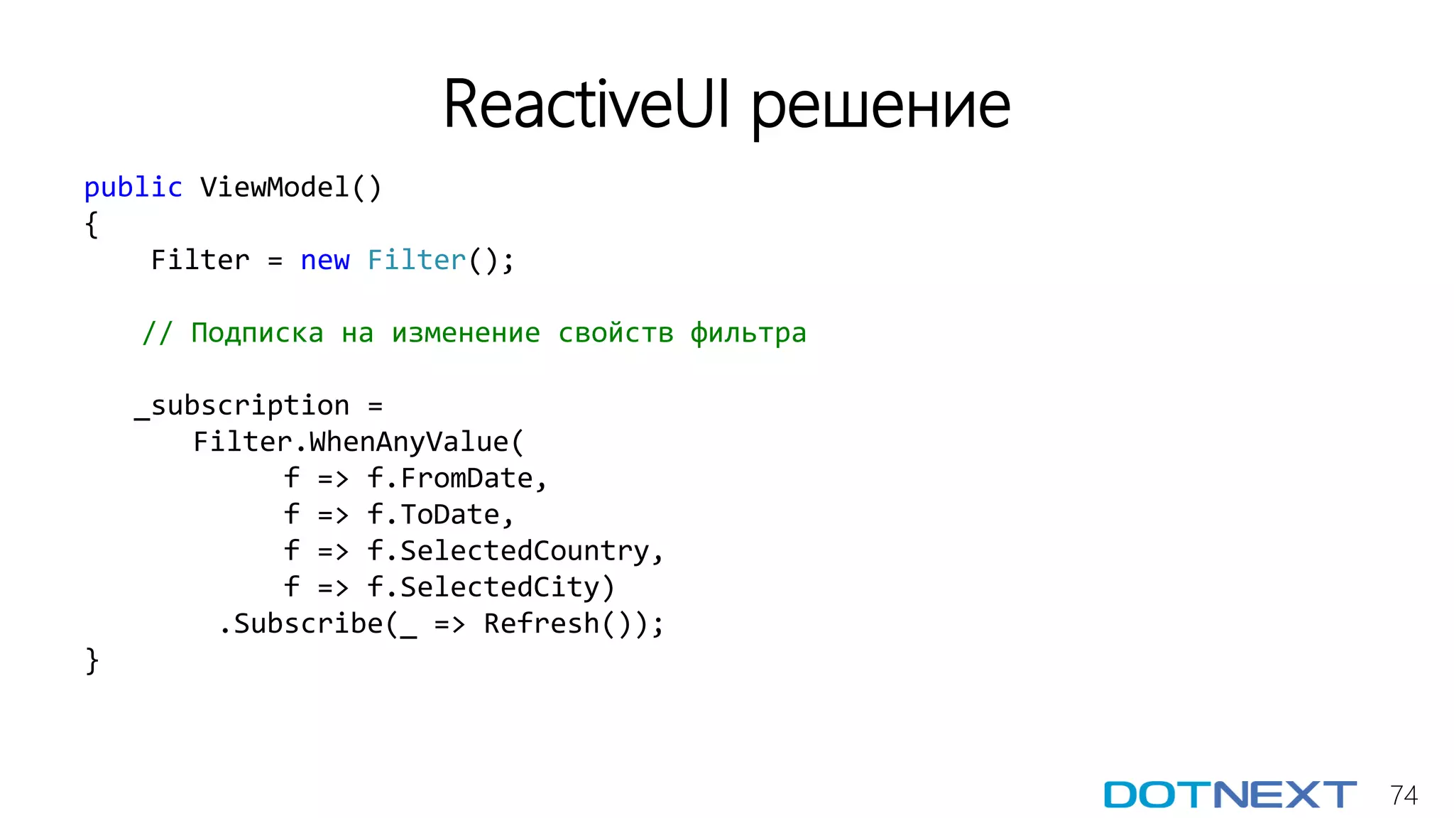 74
ReactiveUI решение
public ViewModel()
{
Filter = new Filter();
// Подписка на изменение свойств фильтра
_subscription =
Filter.WhenAnyValue(
f => f.FromDate,
f => f.ToDate,
f => f.SelectedCountry,
f => f.SelectedCity)
.Subscribe(_ => Refresh());
}
 