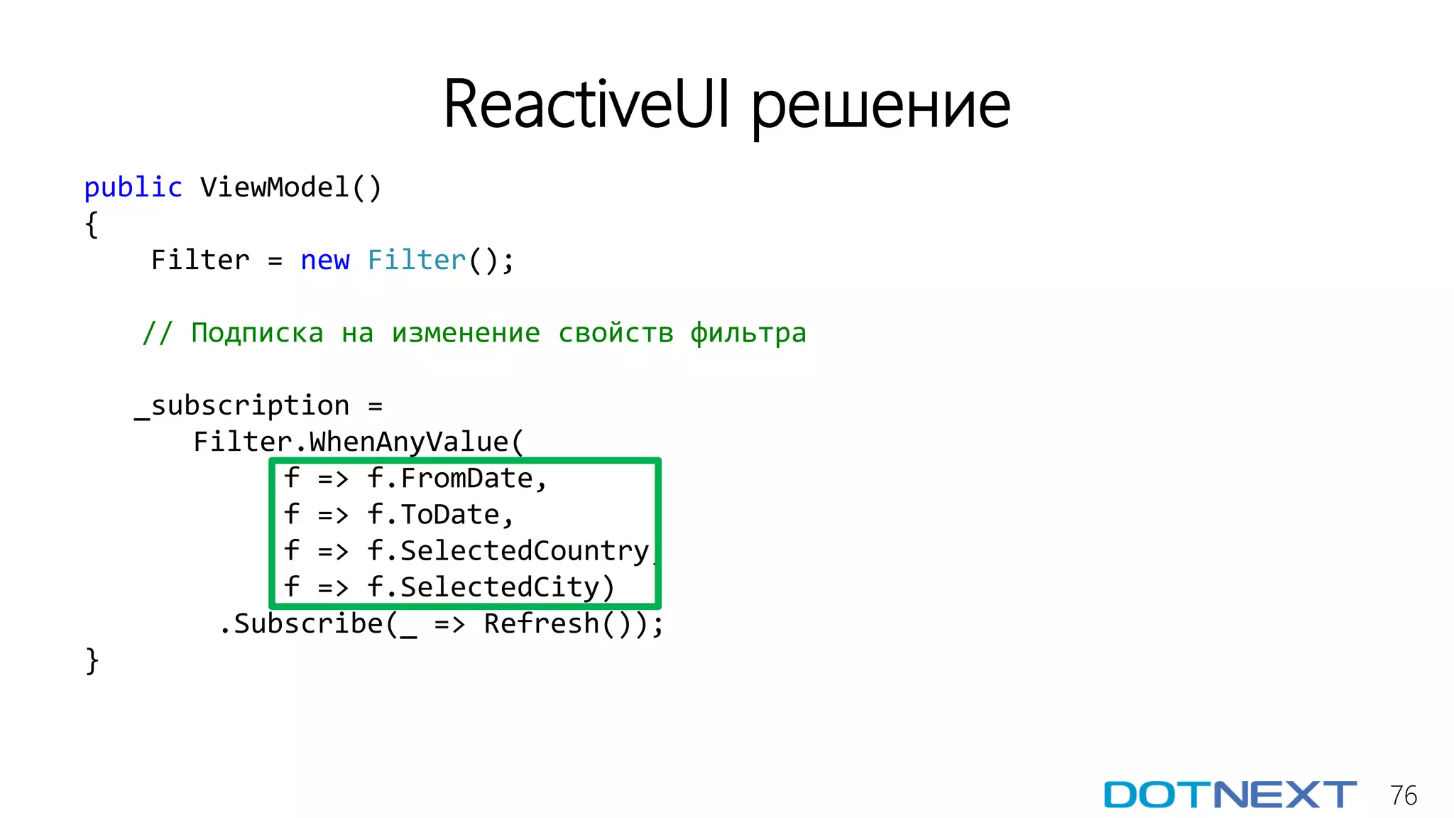 76
ReactiveUI решение
public ViewModel()
{
Filter = new Filter();
// Подписка на изменение свойств фильтра
_subscription =
Filter.WhenAnyValue(
f => f.FromDate,
f => f.ToDate,
f => f.SelectedCountry,
f => f.SelectedCity)
.Subscribe(_ => Refresh());
}
 