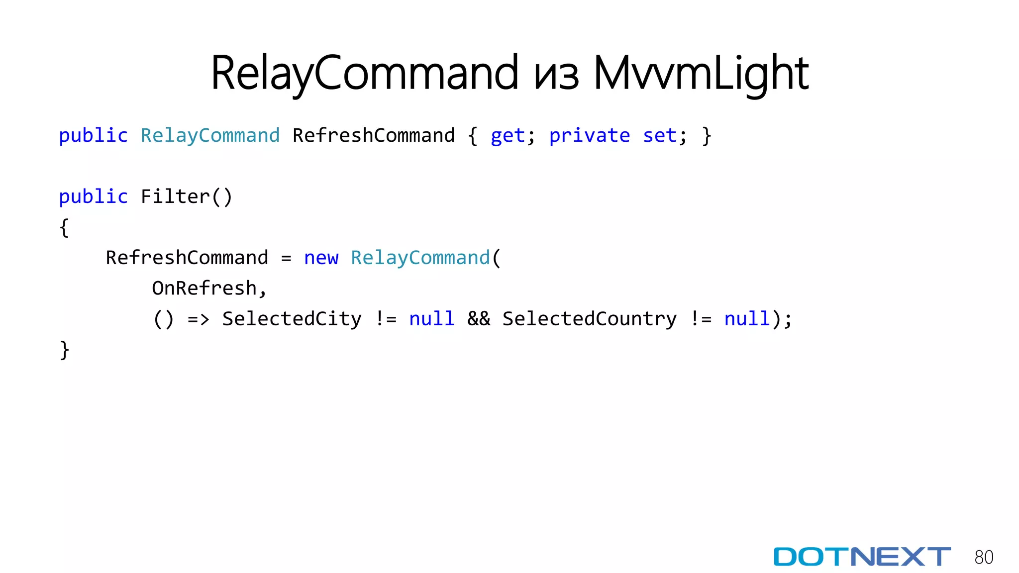 80
RelayCommand из MvvmLight
public RelayCommand RefreshCommand { get; private set; }
public Filter()
{
RefreshCommand = new RelayCommand(
OnRefresh,
() => SelectedCity != null && SelectedCountry != null);
}
 