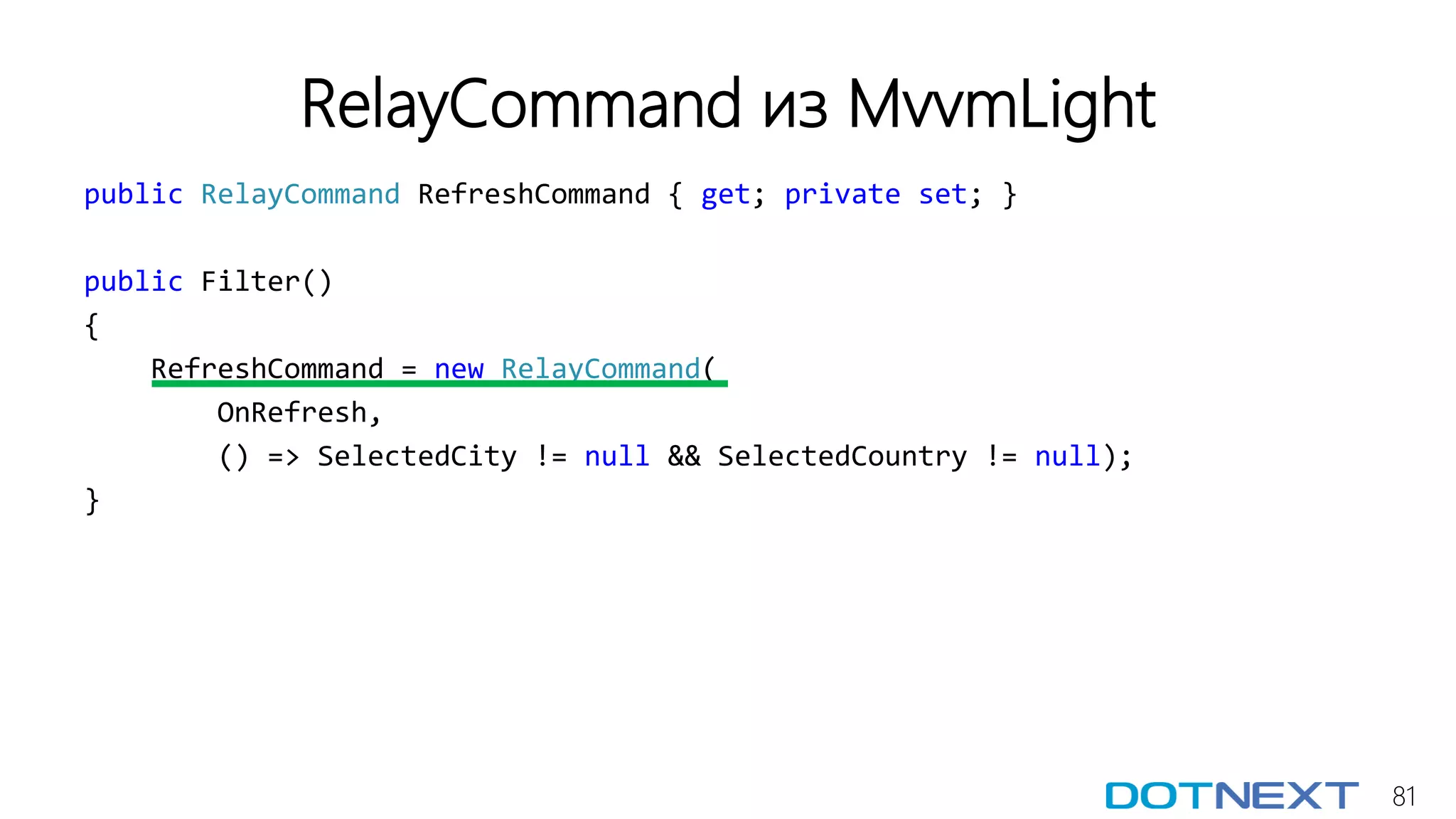 81
RelayCommand из MvvmLight
public RelayCommand RefreshCommand { get; private set; }
public Filter()
{
RefreshCommand = new RelayCommand(
OnRefresh,
() => SelectedCity != null && SelectedCountry != null);
}
 