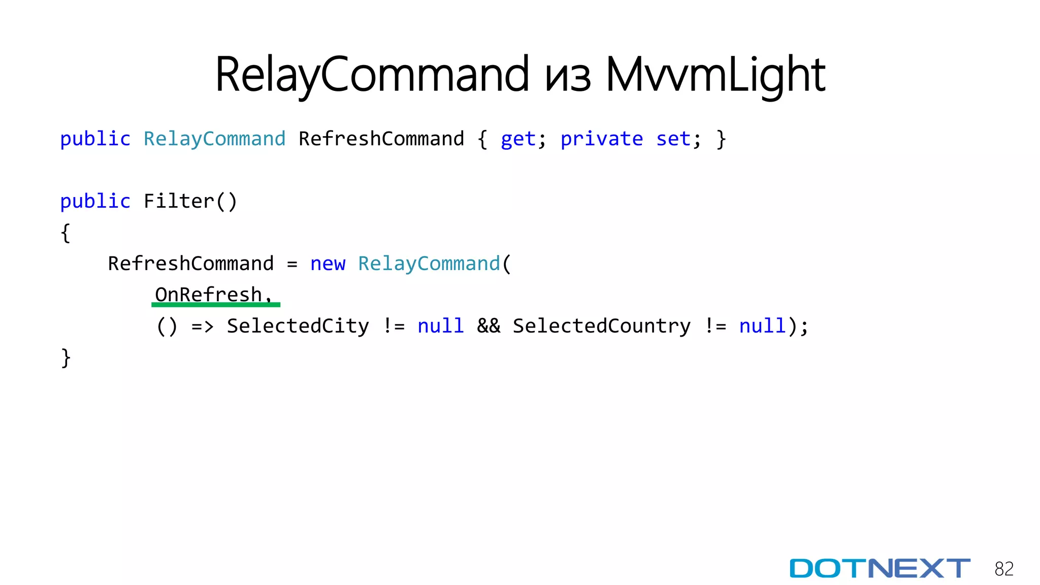 82
RelayCommand из MvvmLight
public RelayCommand RefreshCommand { get; private set; }
public Filter()
{
RefreshCommand = new RelayCommand(
OnRefresh,
() => SelectedCity != null && SelectedCountry != null);
}
 