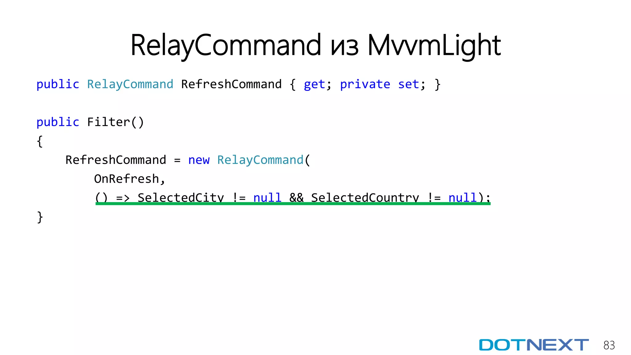 83
RelayCommand из MvvmLight
public RelayCommand RefreshCommand { get; private set; }
public Filter()
{
RefreshCommand = new RelayCommand(
OnRefresh,
() => SelectedCity != null && SelectedCountry != null);
}
 