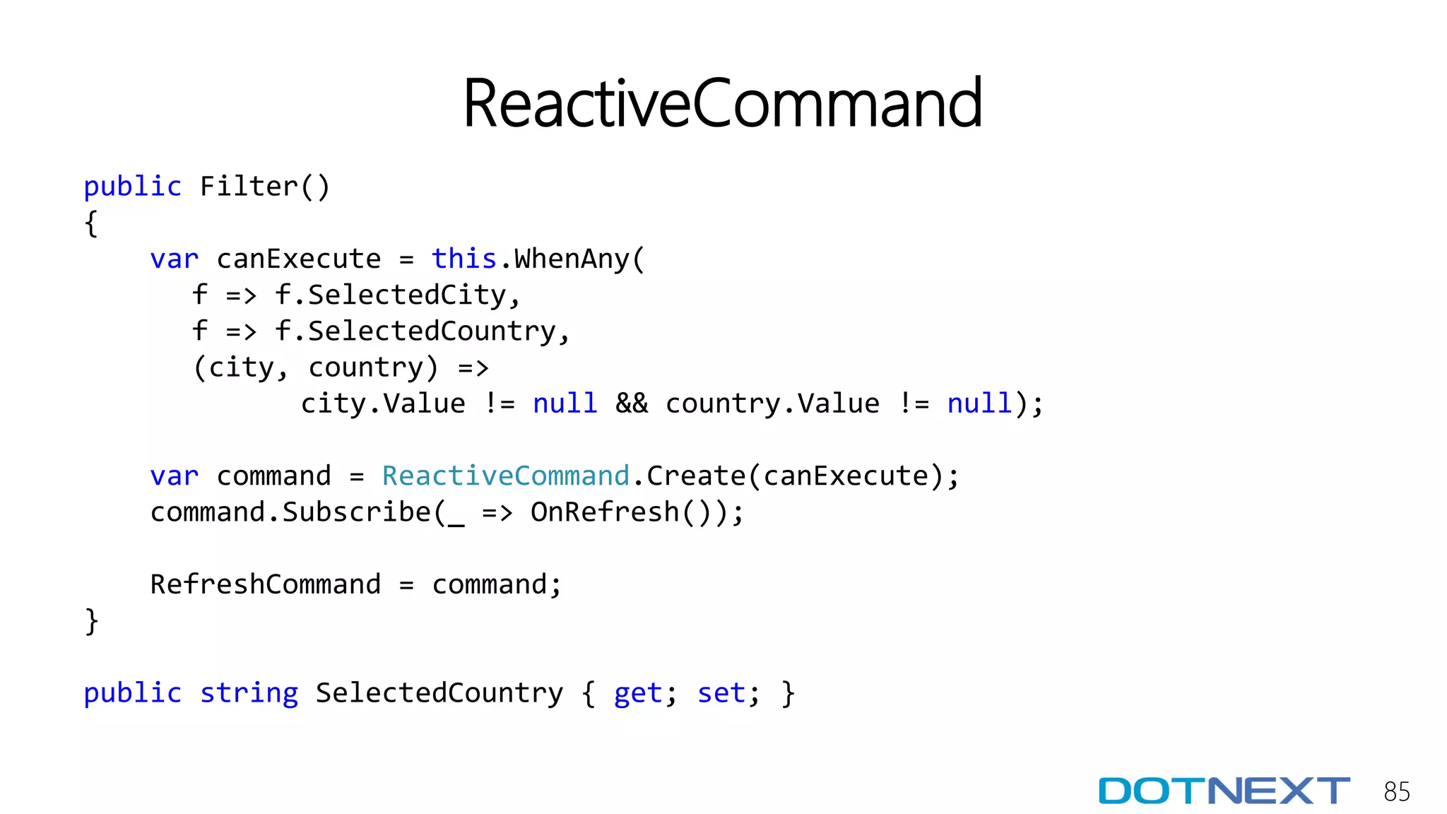 85
ReactiveCommand
public Filter()
{
var canExecute = this.WhenAny(
f => f.SelectedCity,
f => f.SelectedCountry,
(city, country) =>
city.Value != null && country.Value != null);
var command = ReactiveCommand.Create(canExecute);
command.Subscribe(_ => OnRefresh());
RefreshCommand = command;
}
public string SelectedCountry { get; set; }
 