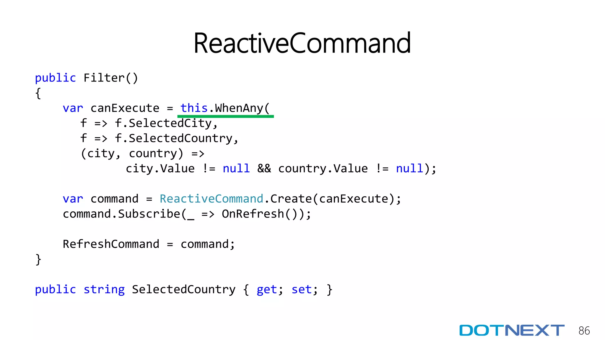 86
ReactiveCommand
public Filter()
{
var canExecute = this.WhenAny(
f => f.SelectedCity,
f => f.SelectedCountry,
(city, country) =>
city.Value != null && country.Value != null);
var command = ReactiveCommand.Create(canExecute);
command.Subscribe(_ => OnRefresh());
RefreshCommand = command;
}
public string SelectedCountry { get; set; }
 