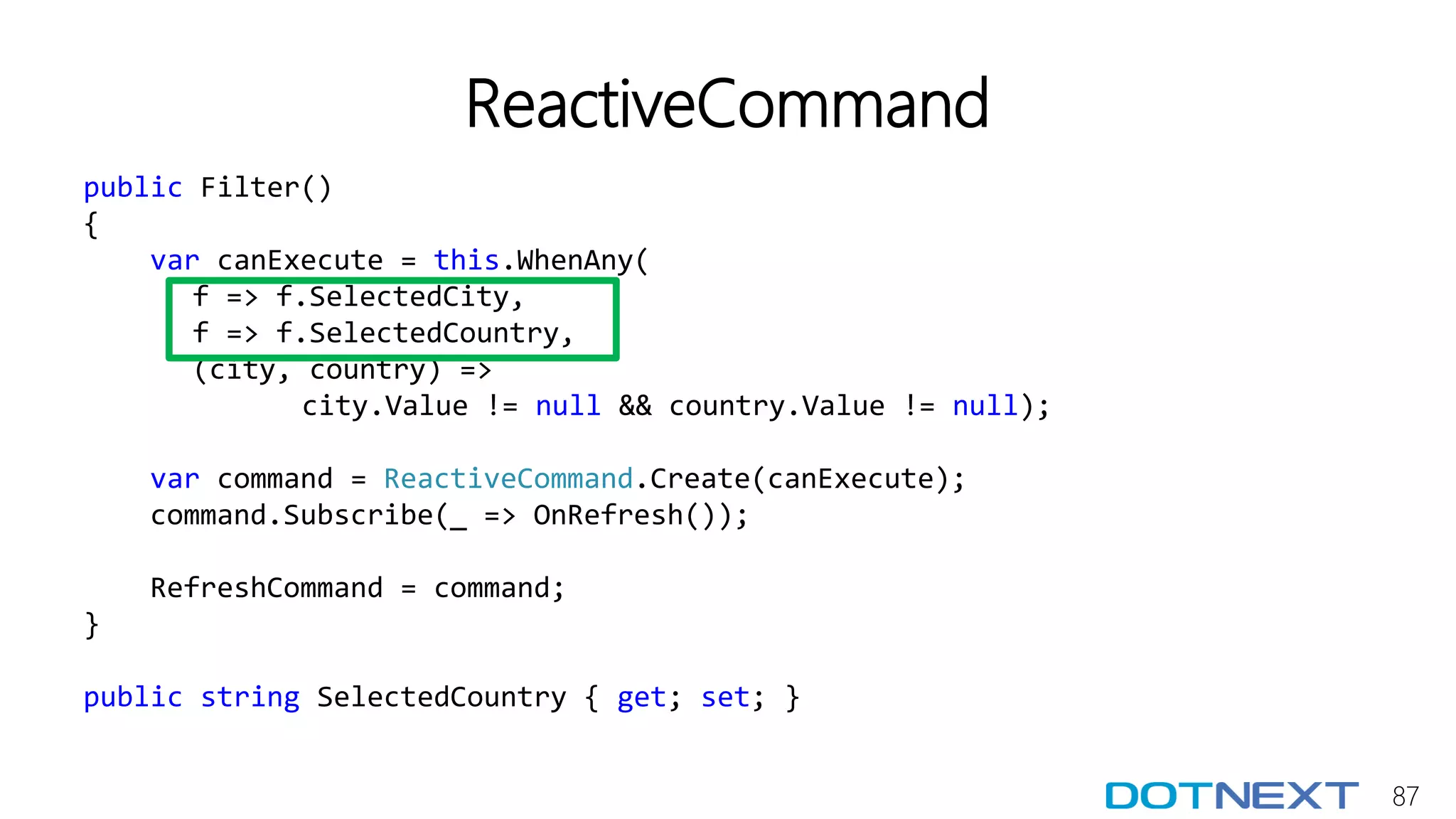 87
ReactiveCommand
public Filter()
{
var canExecute = this.WhenAny(
f => f.SelectedCity,
f => f.SelectedCountry,
(city, country) =>
city.Value != null && country.Value != null);
var command = ReactiveCommand.Create(canExecute);
command.Subscribe(_ => OnRefresh());
RefreshCommand = command;
}
public string SelectedCountry { get; set; }
 