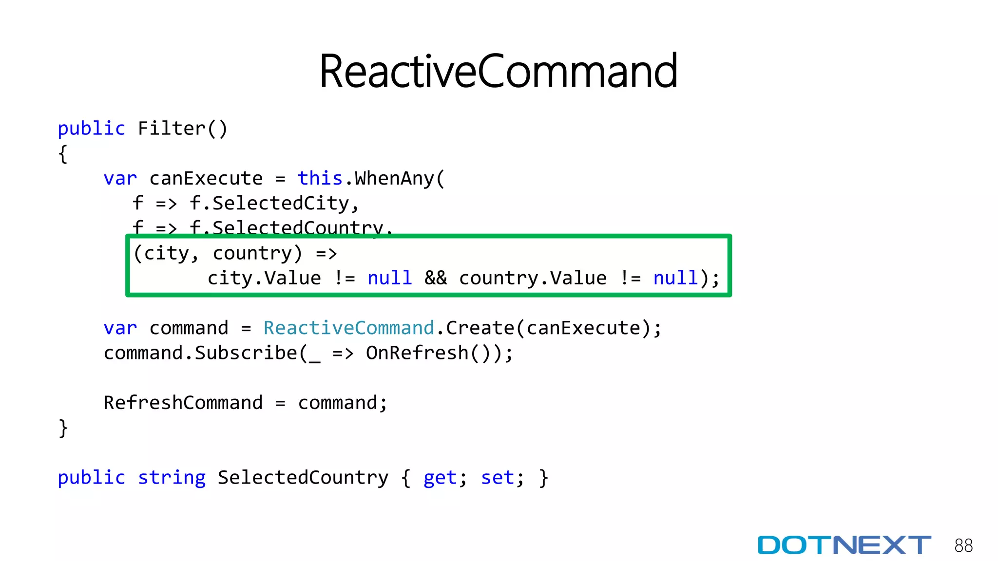 88
ReactiveCommand
public Filter()
{
var canExecute = this.WhenAny(
f => f.SelectedCity,
f => f.SelectedCountry,
(city, country) =>
city.Value != null && country.Value != null);
var command = ReactiveCommand.Create(canExecute);
command.Subscribe(_ => OnRefresh());
RefreshCommand = command;
}
public string SelectedCountry { get; set; }
 
