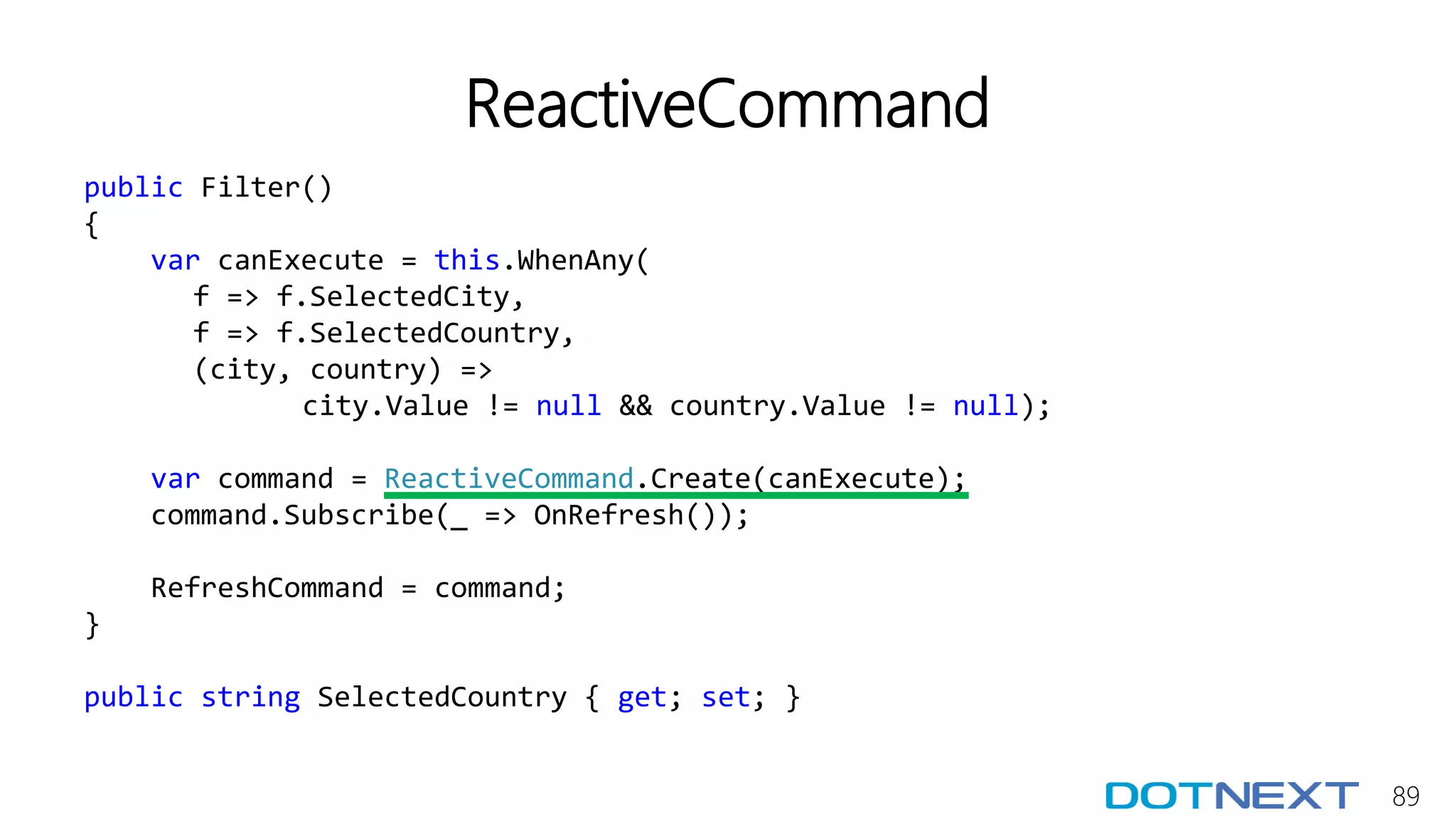 89
ReactiveCommand
public Filter()
{
var canExecute = this.WhenAny(
f => f.SelectedCity,
f => f.SelectedCountry,
(city, country) =>
city.Value != null && country.Value != null);
var command = ReactiveCommand.Create(canExecute);
command.Subscribe(_ => OnRefresh());
RefreshCommand = command;
}
public string SelectedCountry { get; set; }
 