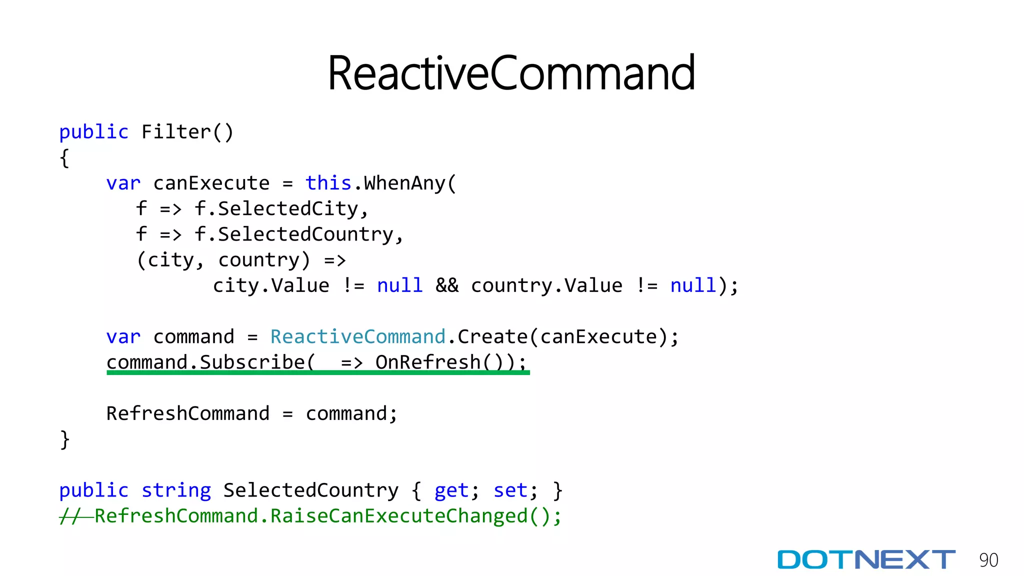 90
ReactiveCommand
public Filter()
{
var canExecute = this.WhenAny(
f => f.SelectedCity,
f => f.SelectedCountry,
(city, country) =>
city.Value != null && country.Value != null);
var command = ReactiveCommand.Create(canExecute);
command.Subscribe(_ => OnRefresh());
RefreshCommand = command;
}
public string SelectedCountry { get; set; }
// RefreshCommand.RaiseCanExecuteChanged();
 