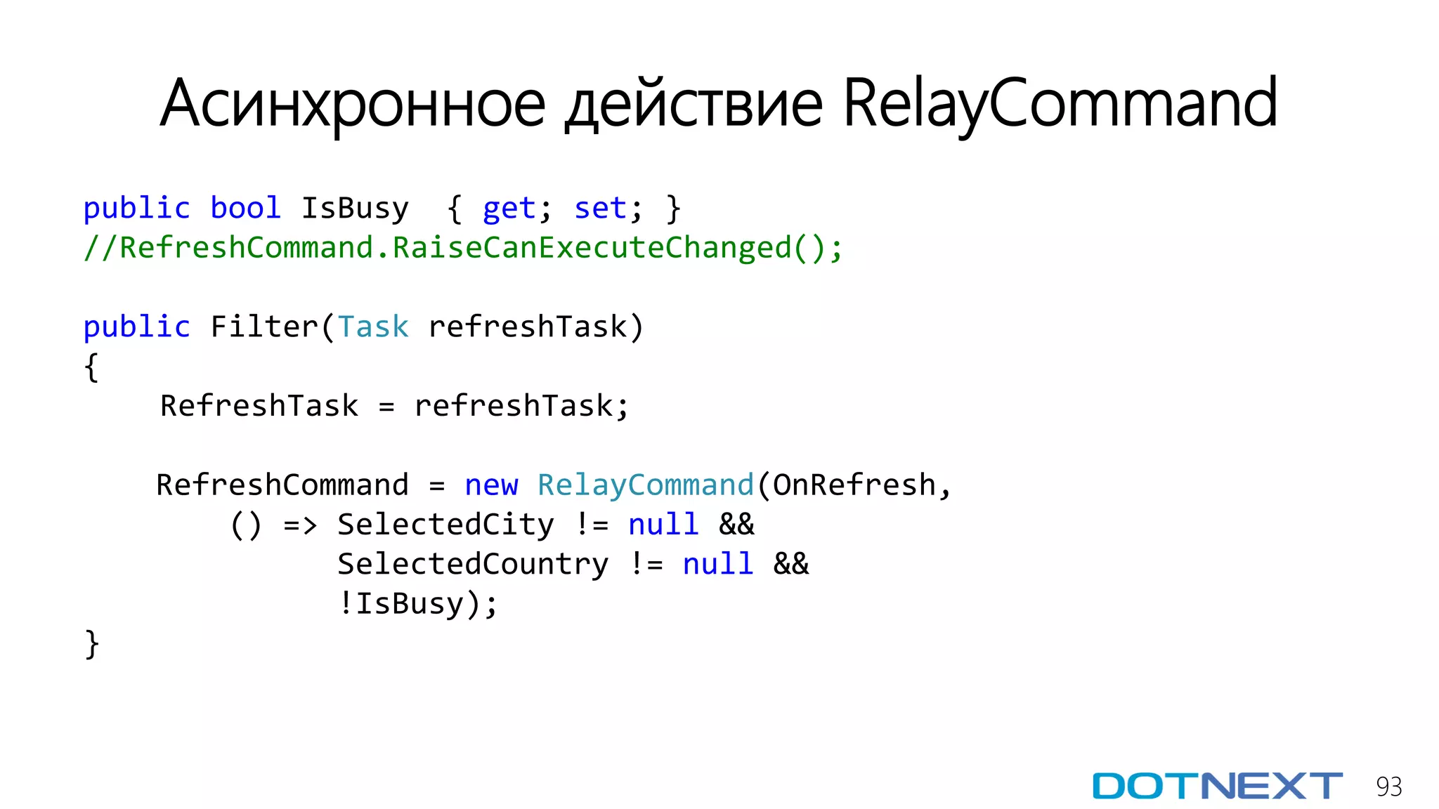 93
Асинхронное действие RelayCommand
public bool IsBusy { get; set; }
//RefreshCommand.RaiseCanExecuteChanged();
public Filter(Task refreshTask)
{
RefreshTask = refreshTask;
RefreshCommand = new RelayCommand(OnRefresh,
() => SelectedCity != null &&
SelectedCountry != null &&
!IsBusy);
}
 