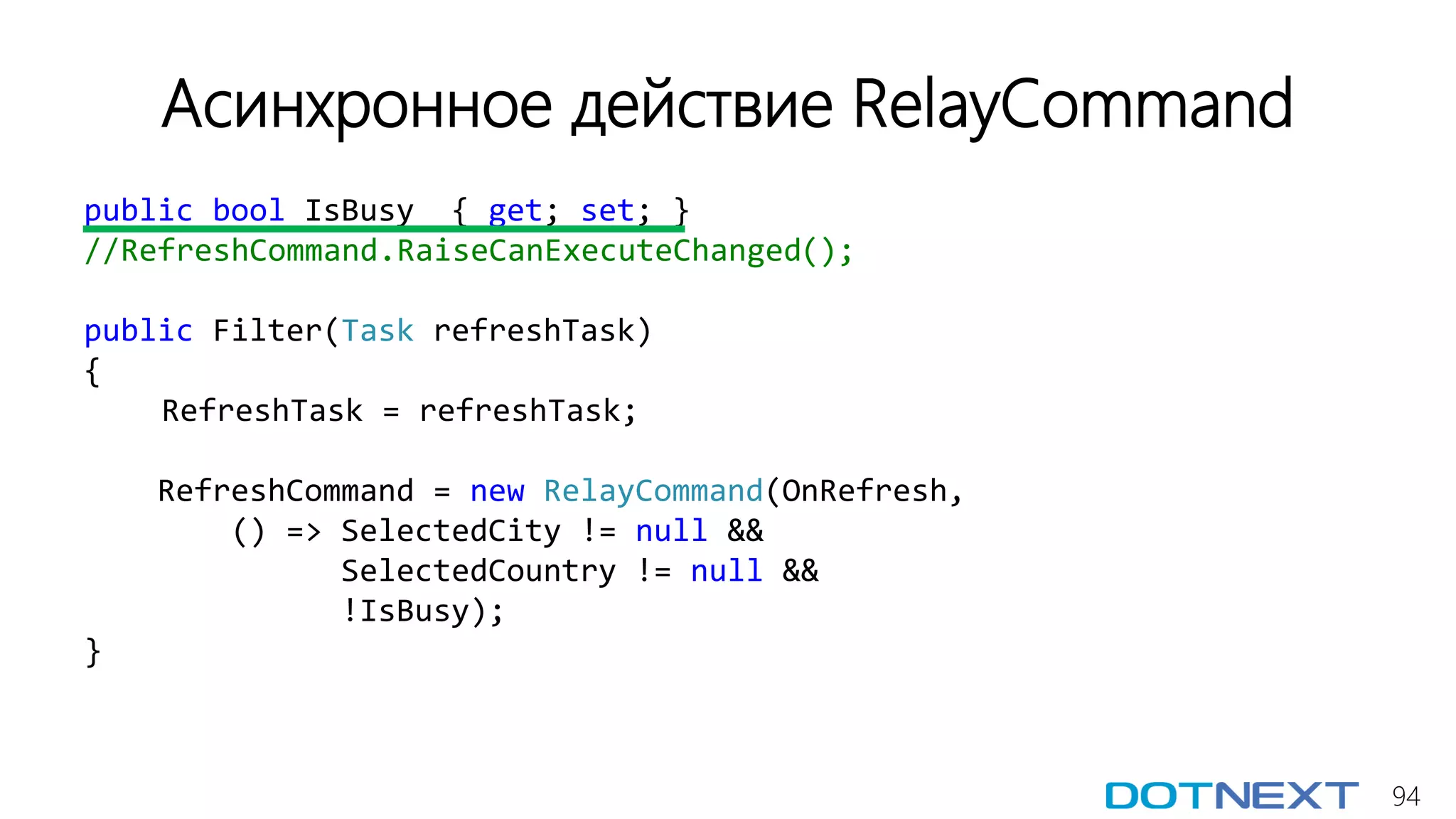 94
Асинхронное действие RelayCommand
public bool IsBusy { get; set; }
//RefreshCommand.RaiseCanExecuteChanged();
public Filter(Task refreshTask)
{
RefreshTask = refreshTask;
RefreshCommand = new RelayCommand(OnRefresh,
() => SelectedCity != null &&
SelectedCountry != null &&
!IsBusy);
}
 
