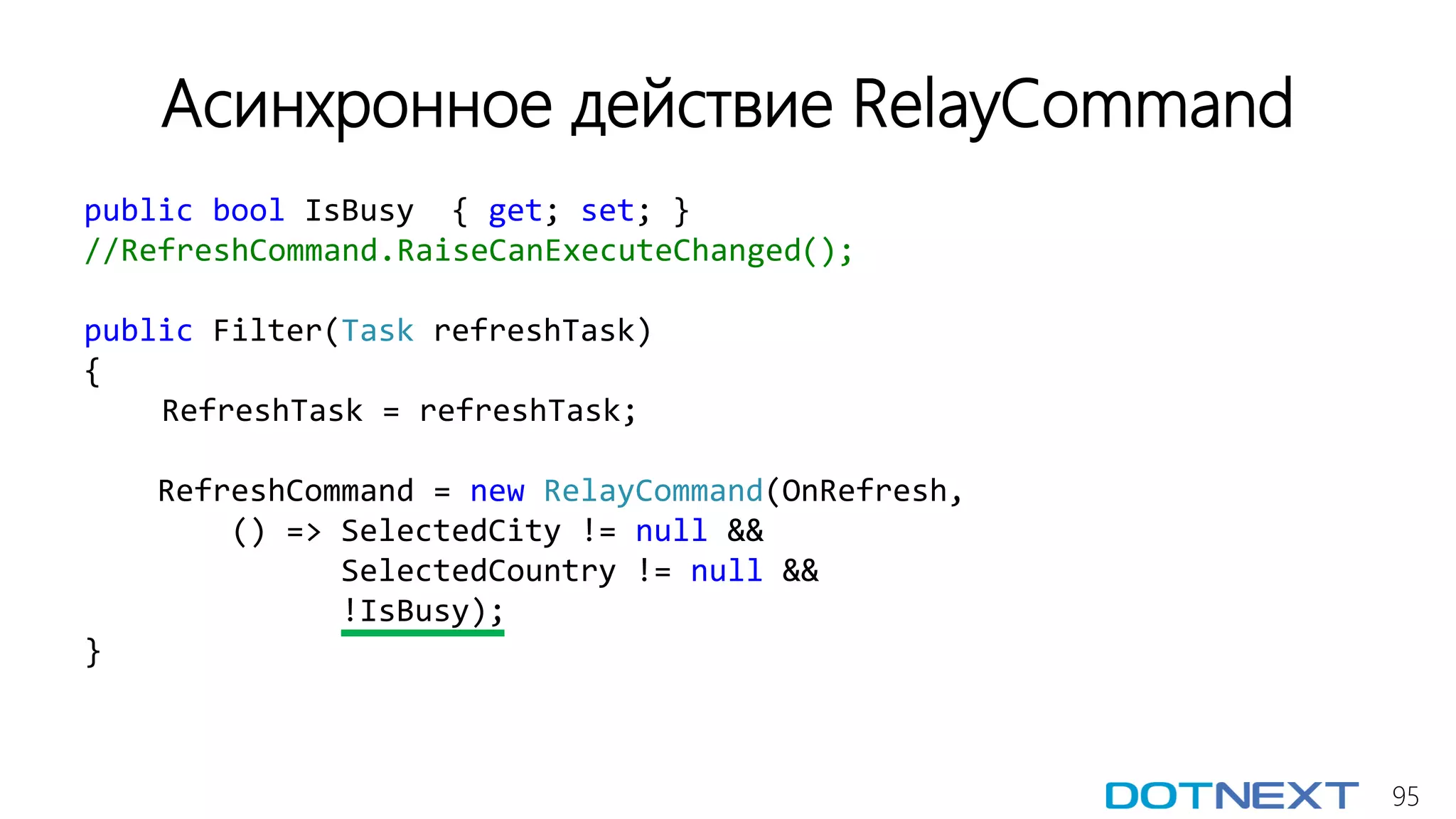 95
Асинхронное действие RelayCommand
public bool IsBusy { get; set; }
//RefreshCommand.RaiseCanExecuteChanged();
public Filter(Task refreshTask)
{
RefreshTask = refreshTask;
RefreshCommand = new RelayCommand(OnRefresh,
() => SelectedCity != null &&
SelectedCountry != null &&
!IsBusy);
}
 
