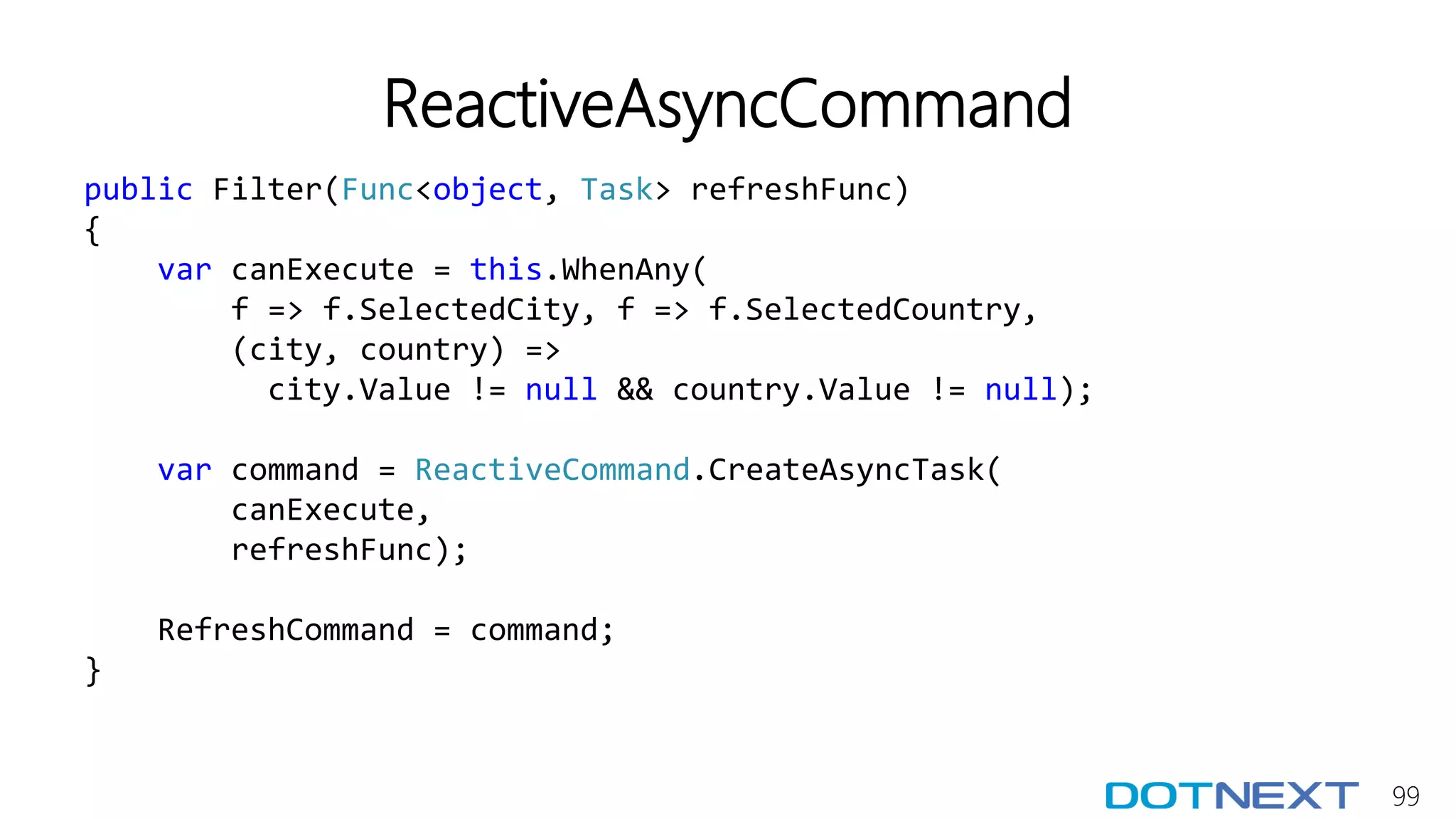 99
ReactiveAsyncCommand
public Filter(Func<object, Task> refreshFunc)
{
var canExecute = this.WhenAny(
f => f.SelectedCity, f => f.SelectedCountry,
(city, country) =>
city.Value != null && country.Value != null);
var command = ReactiveCommand.CreateAsyncTask(
canExecute,
refreshFunc);
RefreshCommand = command;
}
 