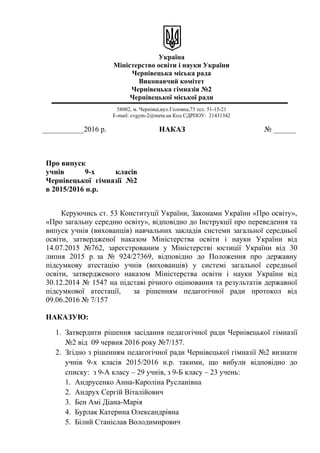 Україна
Міністерство освіти і науки України
Чернівецька міська рада
Виконавчий комітет
Чернівецька гімназія №2
Чернівецької міської ради
58002, м. Чернівці,вул.Головна,73 тел. 51-15-21
E-mail: cvgym-2@meta.ua Код ЄДРПОУ: 21431342
___________2016 р. НАКАЗ № ______
Про випуск
учнів 9-х класів
Чернівецької гімназії №2
в 2015/2016 н.р.
Керуючись ст. 53 Конституції України, Законами України «Про освіту»,
«Про загальну середню освіту», відповідно до Інструкції про переведення та
випуск учнів (вихованців) навчальних закладів системи загальної середньої
освіти, затвердженої наказом Міністерства освіти і науки України від
14.07.2015 №762, зареєстрованим у Міністерстві юстиції України від 30
липня 2015 р. за № 924/27369, відповідно до Положення про державну
підсумкову атестацію учнів (вихованців) у системі загальної середньої
освіти, затвердженого наказом Міністерства освіти і науки України від
30.12.2014 № 1547 на підставі річного оцінювання та результатів державної
підсумкової атестації, за рішенням педагогічної ради протокол від
09.06.2016 № 7/157
НАКАЗУЮ:
1. Затвердити рішення засідання педагогічної ради Чернівецької гімназії
№2 від 09 червня 2016 року №7/157.
2. Згідно з рішенням педагогічної ради Чернівецької гімназії №2 визнати
учнів 9-х класів 2015/2016 н.р. такими, що вибули відповідно до
списку: з 9-А класу – 29 учнів, з 9-Б класу – 23 учень:
1. Андрусенко Анна-Кароліна Русланівна
2. Андрух Сергій Віталійович
3. Бен Амі Діана-Марія
4. Бурлак Катерина Олександрівна
5. Білий Станіслав Володимирович
 