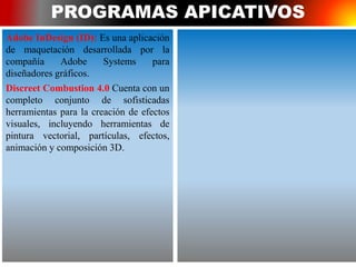 PROGRAMAS APICATIVOS
Adobe InDesign (ID): Es una aplicación
de maquetación desarrollada por la
compañía Adobe Systems para
diseñadores gráficos.
Discreet Combustion 4.0 Cuenta con un
completo conjunto de sofisticadas
herramientas para la creación de efectos
visuales, incluyendo herramientas de
pintura vectorial, partículas, efectos,
animación y composición 3D.
 