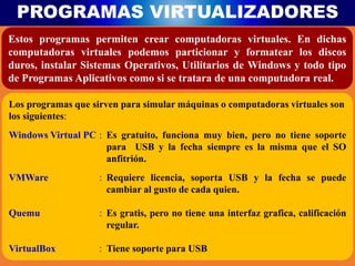 PROGRAMAS VIRTUALIZADORES
Estos programas permiten crear computadoras virtuales. En dichas
computadoras virtuales podemos particionar y formatear los discos
duros, instalar Sistemas Operativos, Utilitarios de Windows y todo tipo
de Programas Aplicativos como si se tratara de una computadora real.
Los programas que sirven para simular máquinas o computadoras virtuales son
los siguientes:
Windows Virtual PC : Es gratuito, funciona muy bien, pero no tiene soporte
para USB y la fecha siempre es la misma que el SO
anfitrión.
VMWare : Requiere licencia, soporta USB y la fecha se puede
cambiar al gusto de cada quien.
Quemu : Es gratis, pero no tiene una interfaz grafica, calificación
regular.
VirtualBox : Tiene soporte para USB
 