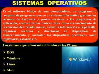 SISTEMAS OPERATIVOS
Es el software básico de una computadora, un programa o
conjunto de programas que en un sistema informático gestiona los
recursos de hardware y provee servicios a los programas de
aplicación, realizan tareas básicas, tales como reconocimiento de
la conexión del teclado, mouse, enviar la información a la pantalla,
organizar archivos y directorios en dispositivos de
almacenamiento y controlar los dispositivos periféricos como
impresoras, escáner, etc.
Los sistemas operativos más utilizados en los PC son:
 DOS
 Windows
 Linux
 Mac
 