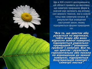 Ще вЩе в XIXXIX столітті дослідження встолітті дослідження в
цій області привели до висновку,цій області привели до висновку,
що симетрія природних форм вщо симетрія природних форм в
значній мірі залежить від впливузначній мірі залежить від впливу
сил земного тяжіння, яке в кожнійсил земного тяжіння, яке в кожній
точці має симетрію конуса. Вточці має симетрію конуса. В
результаті був знайденийрезультаті був знайдений
наступний закон, якомунаступний закон, якому
підкоряються форми природнихпідкоряються форми природних
тіл:тіл:
"Все те, що зростає або"Все те, що зростає або
рухається по вертикалі,рухається по вертикалі,
тобто вгору або внизтобто вгору або вниз
відносно земної поверхні,відносно земної поверхні,
підкоряється радіально-підкоряється радіально-
променевій ("ромашко-променевій ("ромашко-
грибній") симетрії. Все те,грибній") симетрії. Все те,
що зростає і рухаєтьсящо зростає і рухається
горизонтально або похилогоризонтально або похило
по відношенню до земноїпо відношенню до земної
поверхні, підкоряєтьсяповерхні, підкоряється
білатеральній симетрії -білатеральній симетрії -
"симетрії листка"."симетрії листка".
 