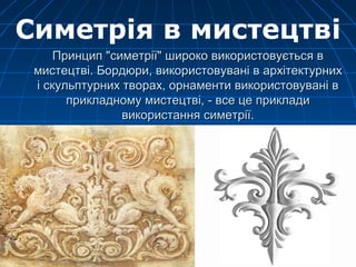 Принцип "симетрії" широко використовується вПринцип "симетрії" широко використовується в
мистецтві. Бордюри, використовувані в архітектурнихмистецтві. Бордюри, використовувані в архітектурних
і скульптурних творах, орнаменти використовувані ві скульптурних творах, орнаменти використовувані в
прикладному мистецтві, - все це прикладиприкладному мистецтві, - все це приклади
використання симетрії.використання симетрії.
Симетрія в мистецтві
 