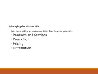 Managing the Market Mix
Every marketing program contains four key components:
◦ Products and Services
◦ Promotion
◦ Pricing
◦ Distribution
 
