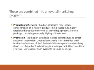 These are combined into an overall marketing
program:
 Products and Services - Product strategies may include
concentrating on a narrow product line, developing a highly
specialized product or service, or providing a product-service
package containing unusually high-quality service.
 Promotion - Promotion strategies include advertising and direct
customer interaction. Good salesmanship is essential for small
businesses because of their limited ability to spend on advertising.
Good telephone book advertising is also important. Direct mail is an
effective, low-cost medium available to small business.
12
 