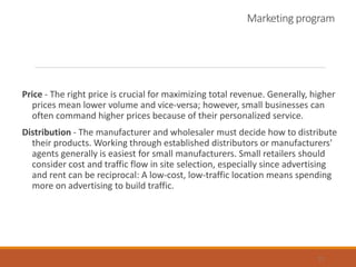 Marketing program
Price - The right price is crucial for maximizing total revenue. Generally, higher
prices mean lower volume and vice-versa; however, small businesses can
often command higher prices because of their personalized service.
Distribution - The manufacturer and wholesaler must decide how to distribute
their products. Working through established distributors or manufacturers'
agents generally is easiest for small manufacturers. Small retailers should
consider cost and traffic flow in site selection, especially since advertising
and rent can be reciprocal: A low-cost, low-traffic location means spending
more on advertising to build traffic.
13
 