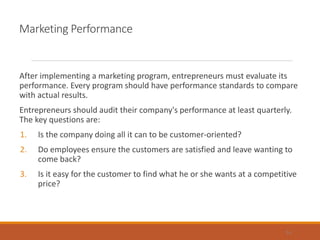 Marketing Performance
After implementing a marketing program, entrepreneurs must evaluate its
performance. Every program should have performance standards to compare
with actual results.
Entrepreneurs should audit their company's performance at least quarterly.
The key questions are:
1. Is the company doing all it can to be customer-oriented?
2. Do employees ensure the customers are satisfied and leave wanting to
come back?
3. Is it easy for the customer to find what he or she wants at a competitive
price?
14
 