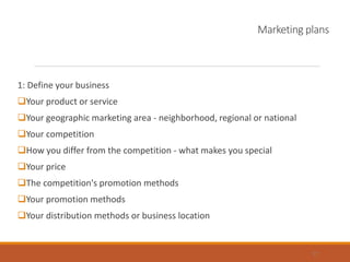 Marketing plans
1: Define your business
Your product or service
Your geographic marketing area - neighborhood, regional or national
Your competition
How you differ from the competition - what makes you special
Your price
The competition's promotion methods
Your promotion methods
Your distribution methods or business location
17
 