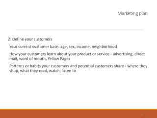 Marketing plan
2: Define your customers
Your current customer base: age, sex, income, neighborhood
How your customers learn about your product or service - advertising, direct
mail, word of mouth, Yellow Pages
Patterns or habits your customers and potential customers share - where they
shop, what they read, watch, listen to
18
 
